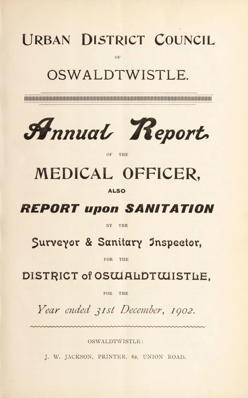 Urban District Council OF OSWALDTWISTLE. tfrimuais J%eport> OF THE MEDICAL OFFICER, ALSO REPORT upon SANITATION BY THE 5urYeyor & Sanitary inspector, FOR THE DISTRICT of OSmflliDTOlISTliE, FOR THE Year ended jist December, igo2. OSWALDTWISTLE: J. W, JACKSON, PRINTER, 62, UNION ROAD,