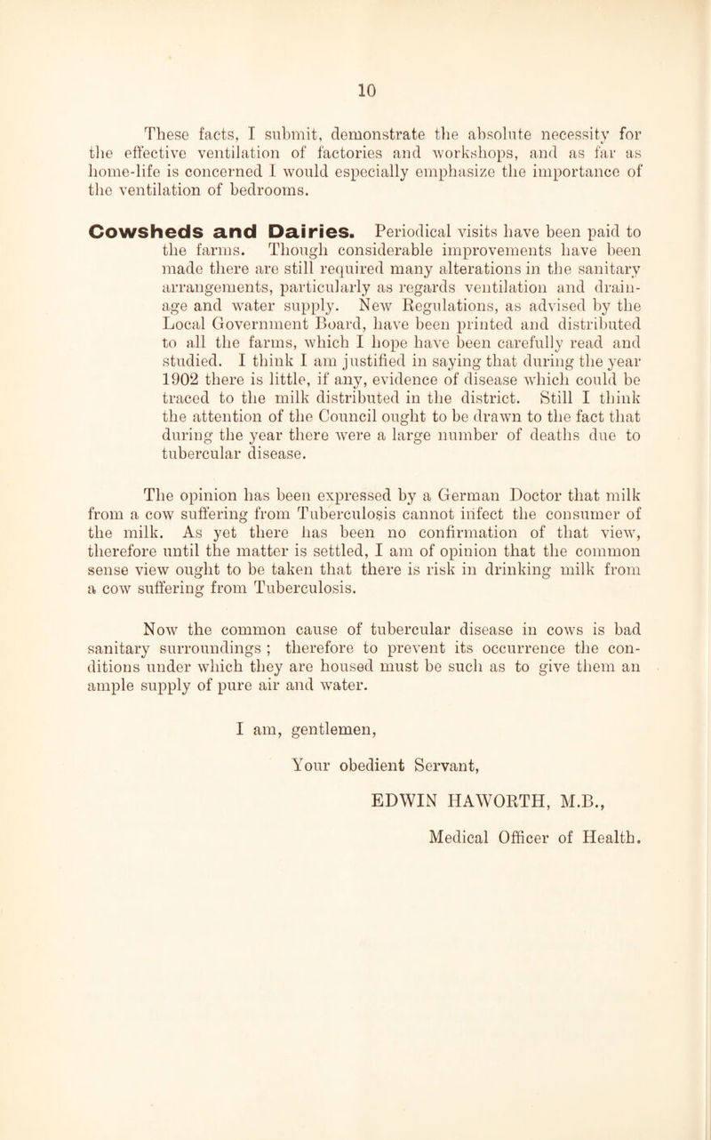 These facts, I submit, demonstrate the absolute necessity for the effective ventilation of factories and workshops, and as far as home-life is concerned I would especially emphasize the importance of the ventilation of bedrooms. Cowsheds and Dairies. Periodical visits have been paid to the farms. Though considerable improvements have been made there are still required many alterations in the sanitary arrangements, particularly as regards ventilation and drain¬ age and water supply. New Regulations, as advised by the Local Government Board, have been printed and distributed to all the farms, which I hope have been carefully read and studied. I think I am justified in saying that during the year 1902 there is little, if any, evidence of disease which could be traced to the milk distributed in the district. Still I think the attention of the Council ought to be drawn to the fact that during the year there were a large number of deaths due to tubercular disease. The opinion has been expressed by a German Doctor that milk from a cowT suffering from Tuberculosis cannot infect the consumer of the milk. As yet there has been no confirmation of that view, therefore until the matter is settled, I am of opinion that the common sense view ought to be taken that there is risk in drinking milk from a cow suffering from Tuberculosis. Now the common cause of tubercular disease in cows is bad sanitary surroundings ; therefore to prevent its occurrence the con¬ ditions under which they are housed must be such as to give them an ample supply of pure air and water. I am, gentlemen, Your obedient Servant, EDWIN HAWORTH, M.B., Medical Officer of Health.
