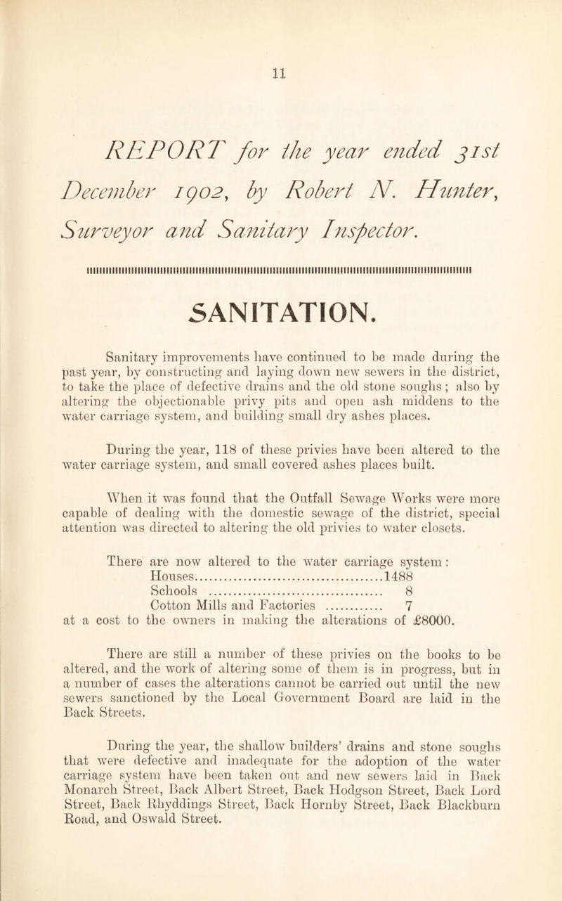 REPORT for the year ended jist December igo2, by Robert N. Tinnier, Scirveyor and Sanitary Inspector. iiiiiiiiiiiiiiiiiiiimiimiiiiiiiiiiiiiiiiiiiiiiiiiiimiiiiiiiiiiiiiiiiiiiiiiiiiiiiiiiiiiiiimiiiiiiiimiiimiiiii SANITATION. Sanitary improvements have continued to be made during the past year, by constructing and laying down new sewers in the district, to take the place of defective drains and the old stone soughs; also by altering the objectionable privy pits and open ash middens to the water carriage system, and building small dry ashes places. During the year, 118 of these privies have been altered to the water carriage system, and small covered ashes places built. When it was found that the Outfall Sewage Works were more capable of dealing with the domestic sewage of the district, special attention was directed to altering the old privies to water closets. There are now altered to the water carriage system : Houses.1488 Schools . 8 Cotton Mills and Factories . 7 at a cost to the owners in making the alterations of T8000. There are still a number of these privies on the books to be altered, and the work of altering some of them is in progress, but in a number of cases the alterations cannot be carried out until the new sewers sanctioned by the Local Government Board are laid in the Back Streets. During the year, the shallow builders’ drains and stone soughs that were defective and inadequate for the adoption of the water carriage system have been taken out and new sewers laid in Back Monarch Street, Back Albert Street, Back Hodgson Street, Back Lord Street, Back Rhyddings Street, Back Hornby Street, Back Blackburn Road, and Oswald Street.