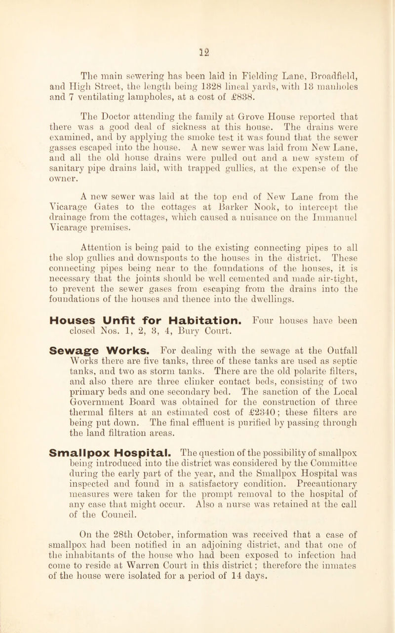 The main sewering has been laid in Fielding Lane, Broadfield, and High Street, the length being 1828 lineal yards, with 13 manholes and 7 ventilating lampholes, at a cost of £838. The Doctor attending the family at Grove House reported that there was a good deal of sickness at this house. The drains were examined, and by applying the smoke test it was found that the sewer gasses escaped into the house. A new sewer was laid from New Lane, and all the old house drains were pulled out and a new system of sanitary pipe drains laid, with trapped gullies, at the expense of the owner. A new sewer was laid at the top end of New Lane from the Vicarage Gates to the cottages at Barker Nook, to intercept the drainage from the cottages, which caused a nuisance on the Immanuel Vicarage premises. Attention is being paid to the existing connecting pipes to all the slop gullies and downspouts to the houses in the district. These connecting pipes being near to the foundations of the houses, it is necessary that the joints should be well cemented and made air-tight, to prevent the sewer gases from escaping from the drains into the foundations of the houses and thence into the dwellings. Houses Unfit for Habitation. Four houses have been closed Nos. 1, 2, 3, 4, Bury Court. Sewage Works. For dealing with the sewage at the Outfall Works there are five tanks, three of these tanks are used as septic tanks, and two as storm tanks. There are the old polarite filters, and also there are three clinker contact beds, consisting of two primary beds and one secondary bed. The sanction of the Local Government Board was obtained for the construction of three thermal filters at an estimated cost of £2340; these filters are being put down. The final effluent is purified by passing through the land filtration areas. Smallpox Hospital. The question of the possibility of smallpox being introduced into the district was considered by the Committee during the early part of the year, and the Smallpox Hospital was inspected and found in a satisfactory condition. Precautionary measures were taken for the prompt removal to the hospital of any case that might occur. Also a nurse was retained at the call of the Council. On the 28th October, information was received that a case of smallpox had been notified in an adjoining district, and that one of the inhabitants of the house who had been exposed to infection had come to reside at Warren Court in this district; therefore the inmates of the house were isolated for a period of 14 days.