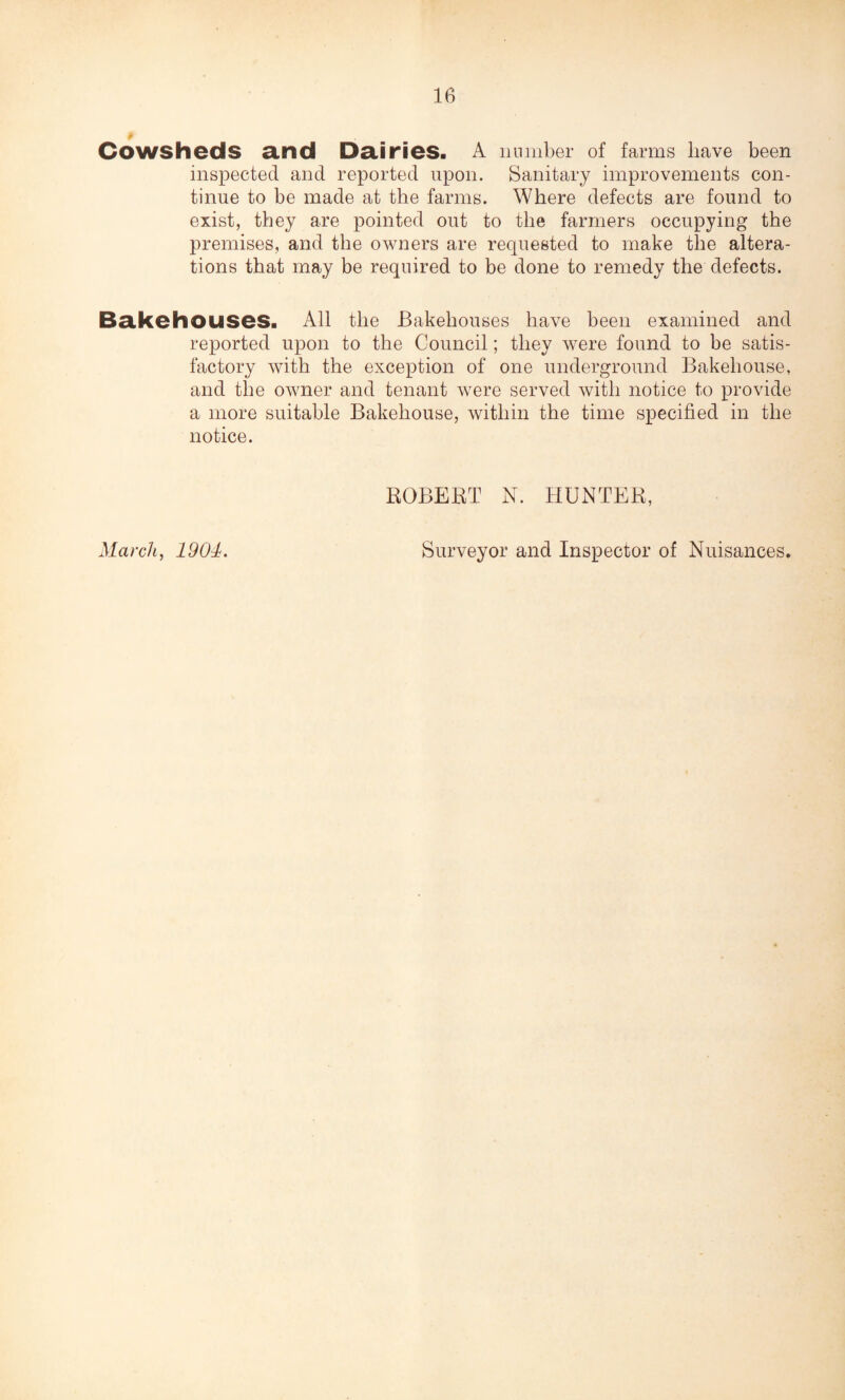 0 Cowsheds and Dairies. A number of farms have been inspected and reported upon. Sanitary improvements con¬ tinue to be made at the farms. Where defects are found to exist, they are pointed out to the farmers occupying the premises, and the owners are requested to make the altera¬ tions that may be required to be done to remedy the defects. Bakehouses. All the Bakehouses have been examined and reported upon to the Council; they were found to be satis¬ factory with the exception of one underground Bakehouse, and the owner and tenant were served with notice to provide a more suitable Bakehouse, within the time specified in the notice. ROBERT N. HUNTER, March, 1904. Surveyor and Inspector of Nuisances.