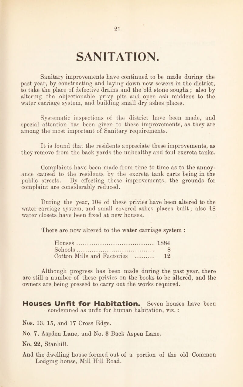 SANITATION. Sanitary improvements have continued to be made during the past year, by constructing and laying down new sewers in the district, to take the place of defective drains and the old stone soughs; also by altering the objectionable privy pits and open ash middens to the water carriage system, and building small dry ashes places. Systematic inspections of the district have been made, and special attention has been given to these improvements, as they are among the most important of Sanitary requirements. It is found that the residents appreciate these improvements, as they remove from the back yards the unhealthy and foul excreta tanks. Complaints have been made from time to time as to the annoy¬ ance caused to the residents by the excreta tank carts being in the public streets. By effecting these improvements, the grounds for complaint are considerably reduced. During the year, 104 of these privies have been altered to the water carriage system, and small covered ashes places built; also 18 water closets have been fixed at new houses. There are now altered to the water carriage system : Houses. 1884 Schools. 8 Cotton Mills and Factories . 12 Although progress has been made during the past year, there are still a number of these privies on the books to be altered, and the owners are being pressed to carry out the works required. Houses Unfit for Habitation. Seven houses have been condemned as unfit for human habitation, viz. : Nos. 18, 15, and 17 Cross Edge. No. 7, Aspden Lane, and No. 8 Back Aspen Lane. No. 22, Stanhill. And the dwelling house formed out of a portion of the old Common Lodging house, Mill Hill Road.