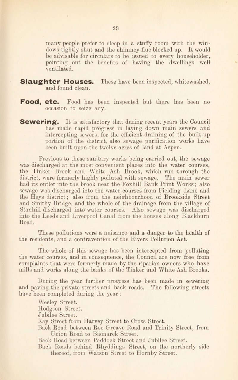 28 many people prefer to sleep in a stuffy room with the win¬ dows tightly shut and the chimney flue blocked up. It would be advisable for circulars to be issued to every householder, pointing out the benefits of having the dwellings well ventilated. Slaughter Houses. These have been inspected, whitewashed, and found clean. Food, etc. Food has been inspected but there has been no occasion to seize any. Sewering. It is satisfactory that during recent years the Council has made rapid progress in laying down main sewers and intercepting sewers, for the efficient draining of the built-up portion of the district, also sewage purification works have been built upon the twelve acres of land at Aspen. Previous to these sanitary works being carried out, the sewage was discharged at the most convenient places into the water courses, the Tinker Brook and White Ash Brook, which run through the district, were formerly highly polluted with sewage. The main sewer had its outlet into the brook near the Foxhill Bank Print Works; also sewage was discharged into the water courses from Fielding Lane and the Heys district; also from the neighbourhood of Brookside Street and Smithy Bridge, and the whole of the drainage from the village of Stanhill discharged into water courses. Also sewage was discharged into the Leeds and Liverpool Canal from the houses along Blackburn Road. These pollutions were a nuisance and a danger to the health of the residents, and a contravention of the Rivers Pollution Act. The whole of this sewage has been intercepted from polluting the water courses, and in consequence, the Council are now free from complaints that were formerly made by the riparian owners who have mills and works along the banks of the Tinker and White Ash Brooks. During the year further progress has been made in sewering and paving the private streets and back roads. The following streets have been completed during the year: Wesley Street. Hodgson Street. Jubilee Street. Kay Street from Harvey Street to Cross Street. Back Road between Roe Greave Road and Trinity Street, from Union Road to Bismarck Street. Back Road between Paddock Street and Jubilee Street. Back Roads behind Rhyddings Street, on the northerly side thereof, from Watson Street to Hornby Street.