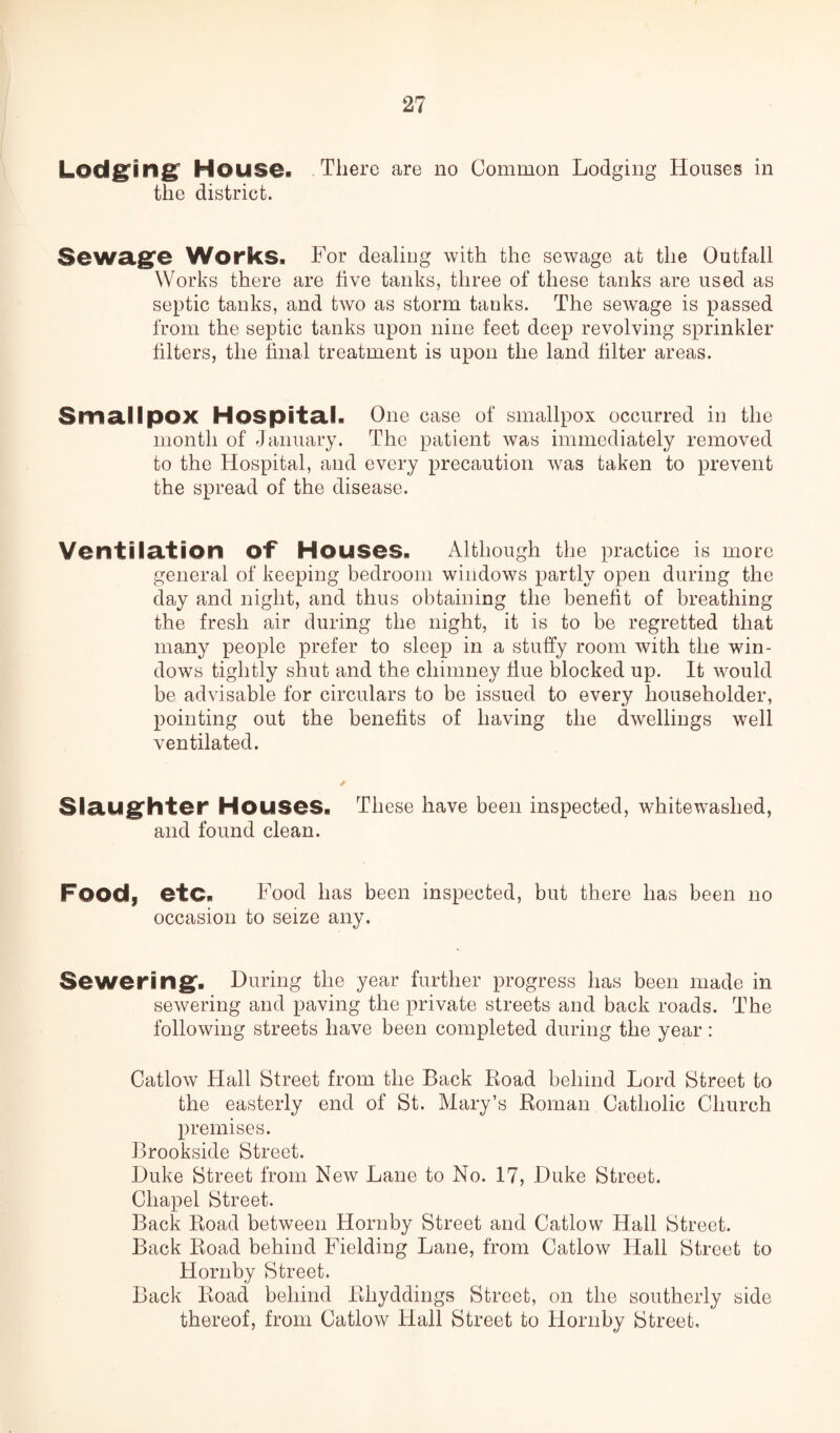Lodging House. There are no Common Lodging Houses in the district. Sewage Works. For dealing with the sewage at the Outfall Works there are five tanks, three of these tanks are used as septic tanks, and two as storm tanks. The sewage is passed from the septic tanks upon nine feet deep revolving sprinkler filters, the final treatment is upon the land filter areas. 3ma.ll pOX Hospital. One case of smallpox occurred in the month of January. The patient was immediately removed to the Hospital, and every precaution was taken to prevent the spread of the disease. Ventilation Of Houses. Although the practice is more general of keeping bedroom windows partly open during the day and night, and thus obtaining the benefit of breathing the fresh air during the night, it is to be regretted that many people prefer to sleep in a stuffy room with the win¬ dows tightly shut and the chimney Hue blocked up. It would be advisable for circulars to be issued to every householder, pointing out the benefits of having the dwellings well ventilated. / Slaughter Houses. These have been inspected, whitewashed, and found clean. Food, etc. Food has been inspected, but there has been no occasion to seize any. Sewering. During the year further progress has been made in sewering and paving the private streets and back roads. The following streets have been completed during the year : Catlow Hall Street from the Back Road behind Lord Street to the easterly end of St. Mary’s Roman Catholic Church premises. Brookside Street. Duke Street from New Lane to No. 17, Duke Street. Chapel Street. Back Road between Hornby Street and Catlow Hall Street. Back Road behind Fielding Lane, from Catlow Hall Street to Hornby Street. Back Road behind Rliyddings Street, on the southerly side thereof, from Catlow Hall Street to Hornby Street,