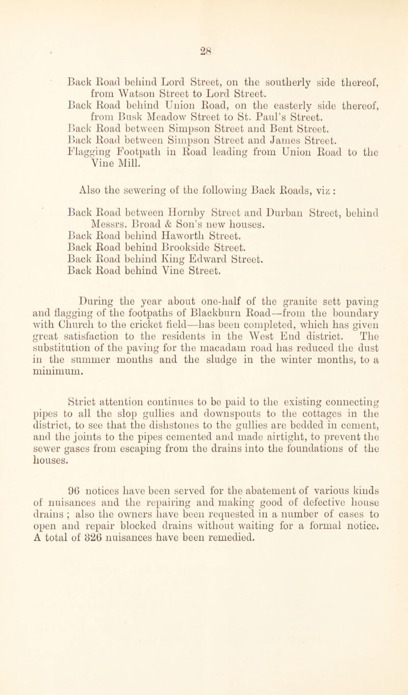 Back Road behind Lord Street, on the southerly side thereof, from Watson Street to Lord Street. Back Road behind Union Road, on the easterly side thereof, from Busk Meadow Street to St. Paul’s Street. Back Road between Simpson Street and Bent Street. Back Road between Simpson Street and James Street. Flagging Footpath in Road leading from Union Road to the Vine Mill. Also the sewering of the following Back Roads, viz: Back Road between Hornby Street and Durban Street, behind Messrs. Broad & Son’s new houses. Back Road behind Haworth Street. Back Road behind Brookside Street. Back Road behind King Edward Street. Back Road behind Vine Street. During the year about one-half of the granite sett paving and flagging of the footpaths of Blackburn Road—from the boundary with Church to the cricket field—has been completed, which has given great satisfaction to the residents in the West End district. The substitution of the paving for the macadam road has reduced the dust in the summer months and the sludge in the winter months, to a minimum. Strict attention continues to be paid to the existing connecting pipes to all the slop gullies and downspouts to the cottages in the district, to see that the dishstones to the gullies are bedded in cement, and the joints to the pipes cemented and made airtight, to prevent the sewer gases from escaping from the drains into the foundations of the houses. 96 notices have been served for the abatement of various kinds of nuisances and the repairing and making good of defective house drains ; also the owners have been requested in a number of cases to open and repair blocked drains without waiting for a formal notice. A total of 826 nuisances have been remedied.