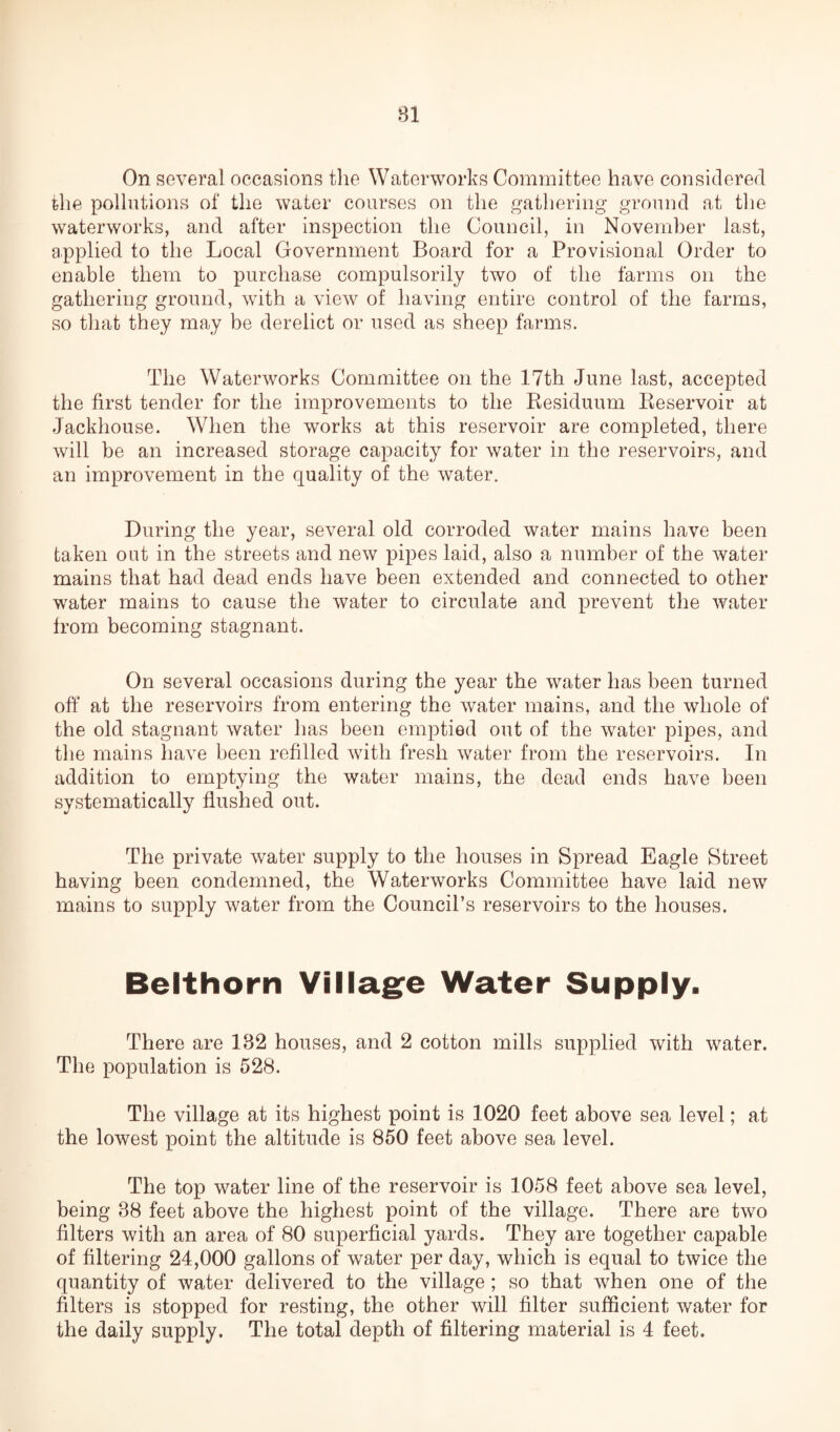 On several occasions the Waterworks Committee have considered the pollutions of the water courses on the gathering ground at the waterworks, and after inspection the Council, in November last, applied to the Local Government Board for a Provisional Order to enable them to purchase compulsorily two of the farms on the gathering ground, with a view of having entire control of the farms, so that they may be derelict or used as sheep farms. The Waterworks Committee on the 17th June last, accepted the first tender for the improvements to the Residuum Reservoir at Jackhouse. When the works at this reservoir are completed, there will be an increased storage capacity for water in the reservoirs, and an improvement in the quality of the water. During the year, several old corroded water mains have been taken out in the streets and new pipes laid, also a number of the water mains that had dead ends have been extended and connected to other water mains to cause the water to circulate and prevent the water from becoming stagnant. On several occasions during the year the water has been turned off at the reservoirs from entering the water mains, and the whole of the old stagnant water has been emptied out of the water pipes, and the mains have been refilled with fresh water from the reservoirs. In addition to emptying the water mains, the dead ends have been systematically flushed out. The private water supply to the houses in Spread Eagle Street having been condemned, the Waterworks Committee have laid new mains to supply water from the Council’s reservoirs to the houses. Belthorn Village Water Supply. There are 182 houses, and 2 cotton mills supplied with water. The population is 528. The village at its highest point is 1020 feet above sea level; at the lowest point the altitude is 850 feet above sea level. The top water line of the reservoir is 1058 feet above sea level, being 88 feet above the highest point of the village. There are two filters with an area of 80 superficial yards. They are together capable of filtering 24,000 gallons of water per day, which is equal to twice the quantity of water delivered to the village; so that when one of the filters is stopped for resting, the other will filter sufficient water for the daily supply. The total depth of filtering material is 4 feet.