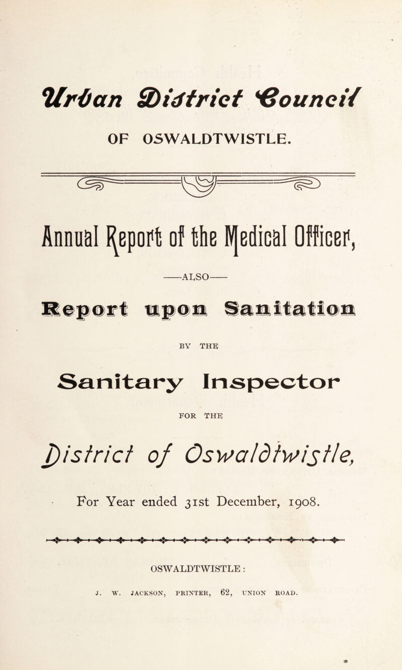 Vrifan Sbidtrict Council OF OSWALDTWISTLE. Annual Report of the IV[edicaI Officei1, —ALSO— Report upon Sanitation BY THE; FOR THF j)istrict of Oswatdtwistle, For Year ended 31st December, 1908. «*» ■»> «*» OSWALDTWISTLE : j. w. JACKSON, PRINTER, 62, UNION ROAD.