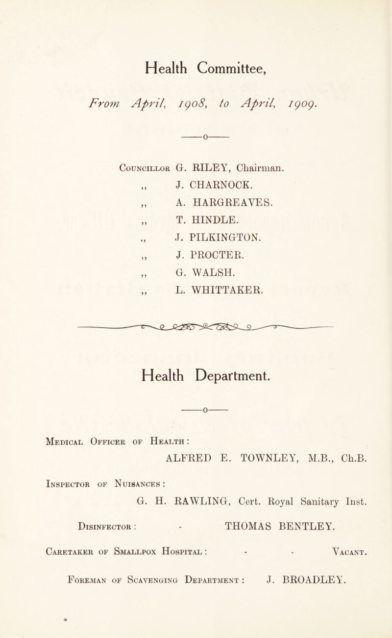 Health Committee, From April, igo8} to April, igog. -o- Councillor G. RILEY, Chairman. „ J. CHARNOCK. „ A. HARGREAVES. „ T. HINDLE. J. PILKINGTON. „ J. PROCTER, „ G. WALSH. „ L. WHITTAKER. Health Department. 0 Medical Officer of Health : ALFRED E. TOWNLEY, M.B., Cli.B. Inspector of Nuisances : G. H. RAWLING, Cert. Royal Sanitary Inst. Disinfector : - THOMAS BENTLEY. Caretaker of Smallpox Hospital : - - Vacant. Foreman of Scavenging Department : J. BROADLEY.