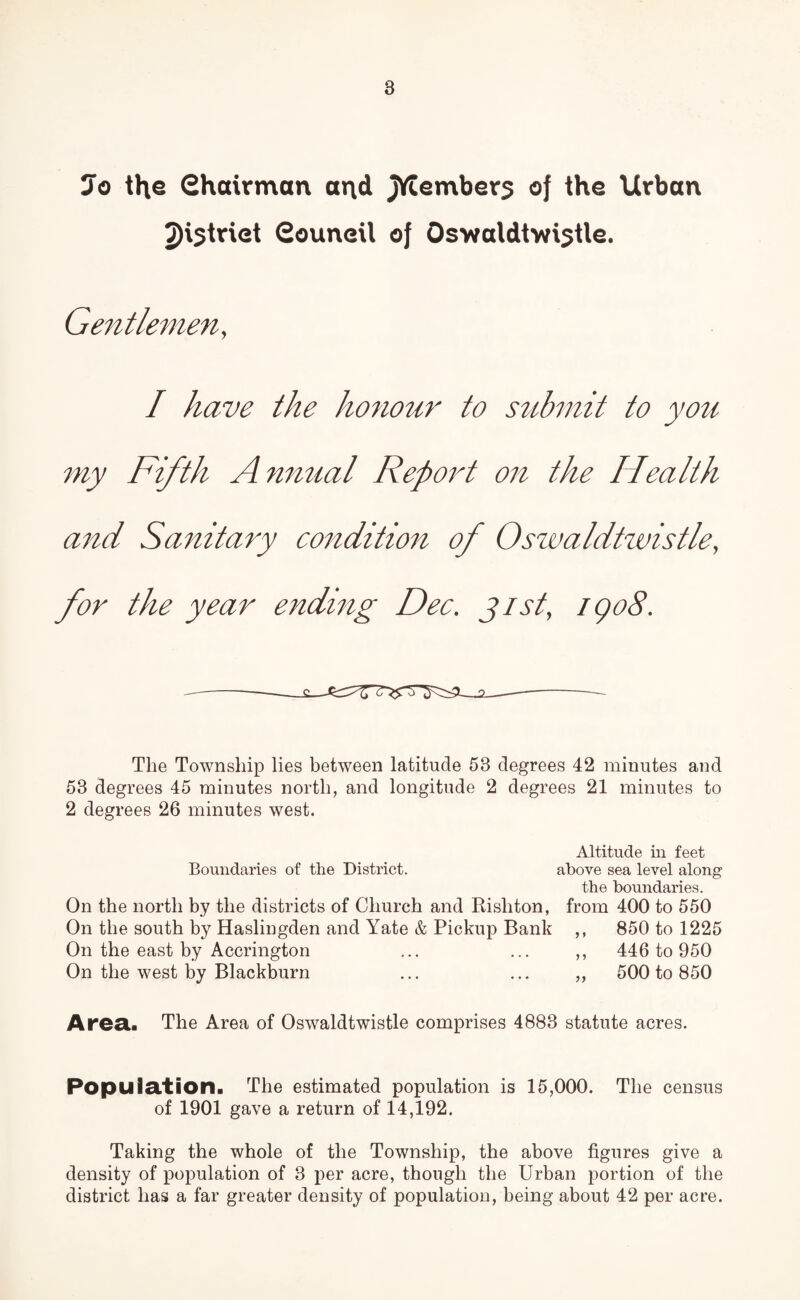 7o the Chairman arid Jftemberj of the Urban 2)istriet Council of Oswaldtwistle. Gentlemen, I have the honour to submit to you my Fifth Anmial Report on the Health and Sanitary condition of Oswaldtwistle, for the year ending Dec. gist, iqoS. The Township lies between latitude 58 degrees 42 minutes and 53 degrees 45 minutes north, and longitude 2 degrees 21 minutes to 2 degrees 26 minutes west. Altitude in feet Boundaries of the District. above sea level along the boundaries. On the north by the districts of Church and Risliton, from 400 to 550 On the south by Haslingden and Yate & Pickup Bank ,, 850 to 1225 On the east by Accrington ... ... ,, 446 to 950 On the west by Blackburn ... ... „ 500 to 850 Area.. The Area of Oswaldtwistle comprises 4883 statute acres. Population. The estimated population is 15,000. The census of 1901 gave a return of 14,192. Taking the whole of the Township, the above figures give a density of population of 3 per acre, though the Urban portion of the district has a far greater density of population, being about 42 per acre.