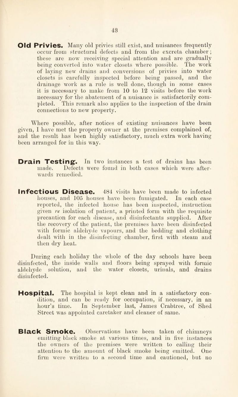 48 Old Privies. Many old privies still exist, and nuisances frequently occur from structural defects and from the excreta chamber ; these are now receiving special attention and are gradually being converted into water closets where possible. The work of laying new drains and conversions of privies into water closets is carefully inspected before being passed, and the drainage work as a rule is well done, though in some cases it is necessary to make from 10 to 12 visits before the work necessary for the abatement of a nuisance is satisfactorily com¬ pleted. This remark also applies to the inspection of the drain connections to new property. Where possible, after notices of existing nuisances have been given, I have met the property owner at the premises complained of, and the result has been highly satisfactory, much extra work having been arranged for in this way. Drain Testing1. In two instances a test of drains has been made. Defects were found in both cases which were after¬ wards remedied. Infectious Disease. 484 visits have been made to infected houses, and 105 houses have been fumigated. In each case reported, the infected house has been inspected, instruction given re isolation of patient, a printed form with the requisite precaution for each disease, and disinfectants supplied. After the recovery of the patient, the premises have been disinfected with formic aldehyde vapours, and the bedding and clothing dealt with in the disinfecting chamber, first with steam and then dry heat. During each holiday the whole of the day schools have been disinfected, the inside walls and floors being sprayed with formic aldehyde solution, and the water closets, urinals, and drains disinfected. Hospital. The hospital is kept clean and in a satisfactory con¬ dition, and can be ready for occupation, if necessary, in an hour’s time. In September last, James Crabtree, of Shed Street was appointed caretaker and cleaner of same. Black Smoke. Observations have been taken of chimneys emitting black smoke at various times, and in five instances the owners of the premises were written to calling their attention to the amount of black smoke being emitted. One firm were written to a second time and cautioned, but no