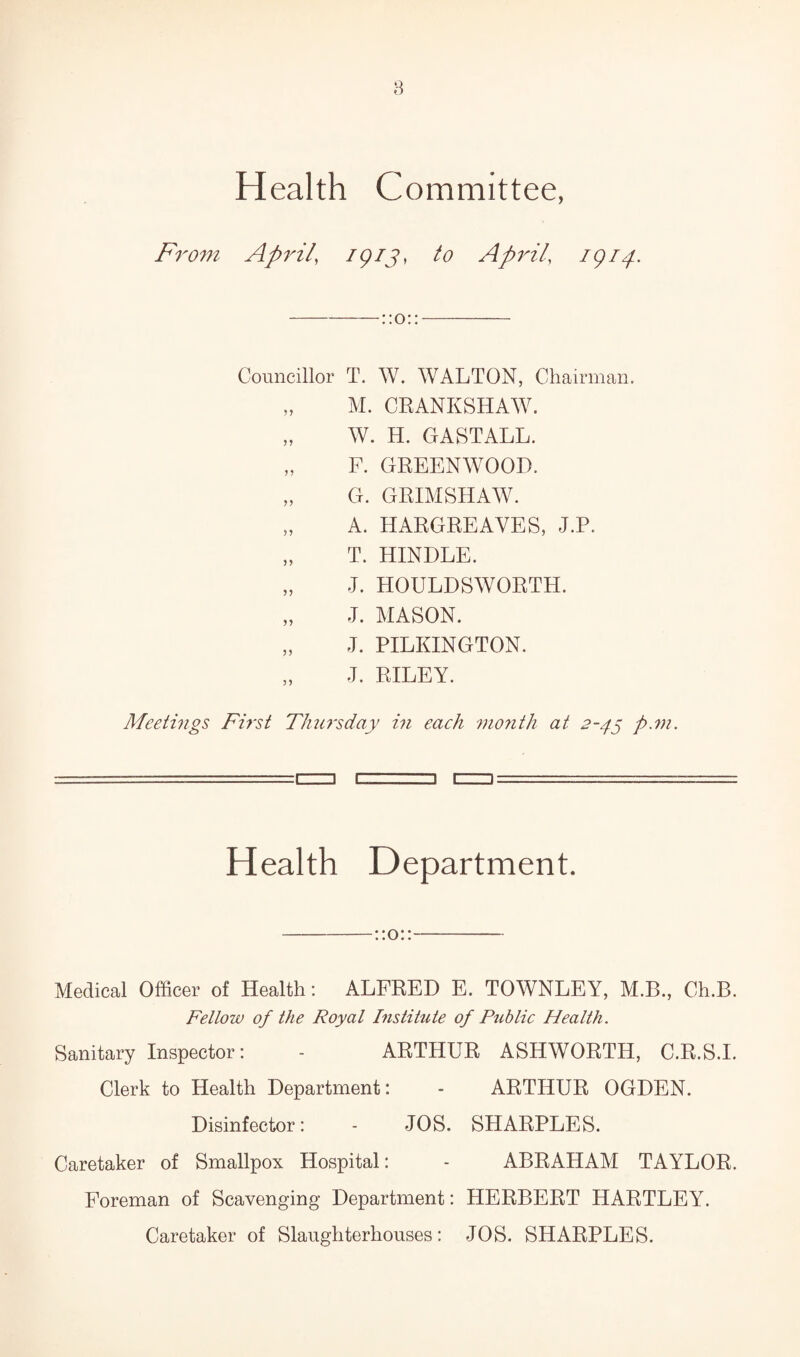 8 Health Committee, From April' 1913* to April’ Ar4- Councillor T. W. WALTON, Chairman. „ M. CRANKSHAW. „ W. H. GASTALL. „ F. GREENWOOD. „ G. GRIMSHAW. „ A. HARGREAVES, J.P. „ T. HINDLE. „ J. HOULDSWORTH. „ J. MASON. „ J. PILKINGTON. „ J. RILEY. Meetings First Thursday in each month at 2-45 ft.m. ] n Health Department. -: :o::- Medical Officer of Health: ALFRED E. TOWNLEY, M.B., Ch.B. Fellow of the Royal Institute of Public Health. Sanitary Inspector: - ARTHUR ASHWORTH, C.R.S.I. Clerk to Health Department: - ARTHUR OGDEN. Disinfector: - JOS. SHARPLES. Caretaker of Smallpox Hospital: - ABRAHAM TAYLOR. Foreman of Scavenging Department: HERBERT HARTLEY. Caretaker of Slaughterhouses: JOS. SHARPLES.