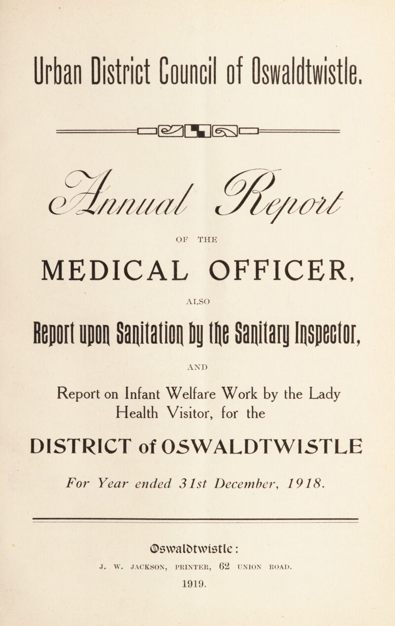 Urban District Council of Oswaldtwistie. MEDICAL OFFICER, ALSO AND Report on Infant Welfare Work by the Lady Health Visitor, for the DISTRICT of OSWALDTWISTLE For Year ended 31st December, 1918. ©swal&twistle: J. W. JACKSON, PRINTER, 62 UNION ROAD. 1919.