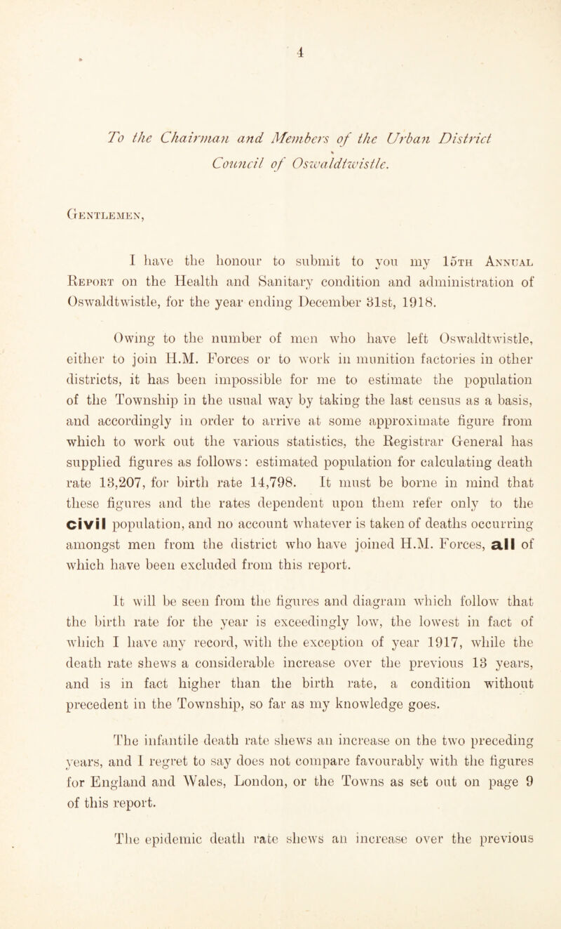 To the Chairman and Members of the Urban District \ Council of Oswaldtwistle. Gentlemen, I have the honour to submit to you my 15th Annual Report on the Health and Sanitary condition and administration of Oswaldtwistle, for the year ending December 31st, 1918. Owing to the number of men who have left Oswaldtwistle, either to join H.M. Forces or to work in munition factories in other districts, it has been impossible for me to estimate the population of the Township in the usual way by taking the last census as a basis, and accordingly in order to arrive at some approximate figure from which to work out the various statistics, the Registrar General has supplied figures as follows: estimated population for calculating death rate 18,207, for birth rate 14,798. It must be borne in mind that these figures and the rates dependent upon them refer only to the Civil population, and no account whatever is taken of deaths occurring amongst men from the district who have joined H.M. Forces, all of which have been excluded from this report. It will be seen from the figures and diagram which follow that the birth rate for the year is exceedingly low, the lowest in fact of which I have any record, with the exception of year 1917, while the death rate shews a considerable increase over the previous 13 years, and is in fact higher than the birth rate, a condition without precedent in the Township, so far as my knowledge goes. The infantile death rate shews an increase on the two preceding years, and I regret to say does not compare favourably with the figures for England and Wales, London, or the Towns as set out on page 9 of this report. The epidemic death rate shews an increase over the previous