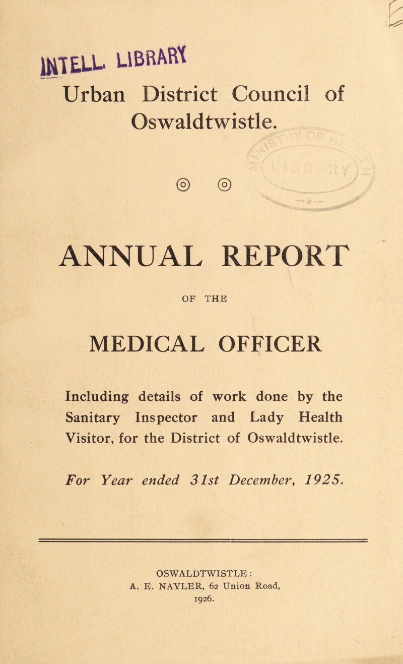 IUTEU- UBRAfft Urban District Council of Oswaldtwistle. ® © ANNUAL REPORT OF THE MEDICAL OFFICER Including details of work done by the Sanitary Inspector and Lady Health Visitor, for the District of Oswaldtwistle. For Year ended 31st December, 1925. OSWALDTWISTLE : A. E. NAYLER, 62 Union Road,