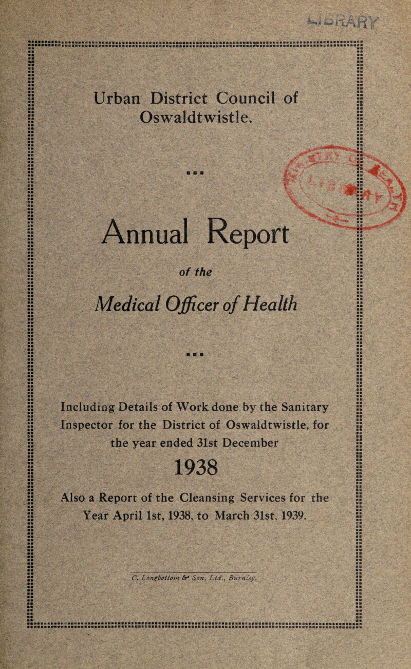 TO*,# *4; .4 H, »*••«* *«*«**» »*»!B8a|IBlBU»»i»»»Se«i«a«fcBOBlI*MSiai««B»GSBaU»»aiB»tt*»«ai* «*«*»* * SB»a*.6BKPaBBB»*®a«B J«*»*HVEici dirt! a wv»ofta wen«><ns««emacaiamiiapa* e»*emaacr eaaaa «umb»bnet* a mbBBiaBtaBaan*«aaa*«» bbbbkpbaa«aa»«»* ns bb ■ a a a «■ KB a» ■ K MS SB BB 11- MB it MB *» KB Urban District Council of Oswaldtwistle. SB BE) BH B1 as • a b a 6» CB SB SB aa • a • B »* a® CB CB 11 M BSD P Hg Annual Report „ sa 11 B (I e a * ■ of the Medical Officer of Health as BB BB BB IB BB BB at • a BB ■ s a SG IB BB CD BB BB BB a»B BB BB BB BB BB IB as as MB aa BB BC BB BB BB BB m» as aa BB IB BB 81 aa SB 6 B BB ■ ■ ■ B-B BB BB BB BB. BB Including Details of Work done by the Sanitary Inspector for the District of Oswaldtwistle, for the year ended 31st December 1938 Also a Report of the Cleansing Services for the Year April 1st, 1938, to March 31st, 1939. IB S3 SB BB II /B0 BB BB »SB BB BB SB as B 8 S3 BB m SB an 08 OK BB C. Longbottom (s* Son, Ltd., Burnley. SB II @ 9 as K ss ®S8 «S «a SB e s BP B Pi IVBBICIllllC'MHlIKlIllllllBIlIHRIlllIVtlVRBIiaillllBBIiaiBflPBVVlBRIliafaiVRininaMllCllftViliniiniKIftlitlSI liailiB BB S»«BBBBBBBBBBBBBB®f)BllWBnftllBBBBBBBBBBBBBBBBB®BBBBBfflBflBtfSMa^SBittttW9SDl0l'JH®K1Bt«lBtoRlBl®ffllHB>i}'lB®:®B8!Bis II II BB BB BB an «» s»