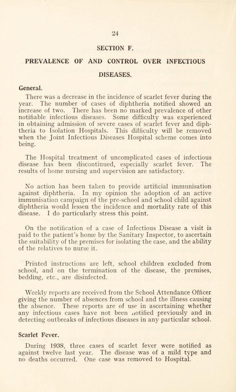 SECTION F. PREVALENCE OF AND CONTROL OVER INFECTIOUS DISEASES. General. There was a decrease in the incidence of scarlet fever during the year. The number of cases of diphtheria notified showed an increase of two. There has been no marked prevalence of other notifiable infectious diseases. Some difficulty was experienced in obtaining admission of severe cases of scarlet fever and diph¬ theria to Isolation Hospitals. This difficulty will be removed when the Joint Infectious Diseases Hospital scheme comes into being. The Hospital treatment of uncomplicated cases of infectious disease has been discontinued, especially scarlet fever. The results of home nursing and supervision are satisfactory. No action has been taken to provide artificial immunisation against diphtheria. In my opinion the adoption of an active immunisation campaign of the pre-school and school child against diphtheria would lessen the incidence and mortality rate of this disease. I do particularly stress this point. On the notification of a case of Infectious Disease a visit is paid to the patient’s home by the Sanitary Inspector, to ascertain the suitability of the premises for isolating the case, and the ability of the relatives to nurse it. Printed instructions are left, school children excluded from school, and on the termination of the disease, the premises, bedding, etc., are disinfected. Weekly reports are received from the School Attendance Officer giving the number of absences from school and the illness causing the absence. These reports are of use in ascertaining whether any infectious cases have not been notified previously and in detecting outbreaks of infectious diseases in any particular school. Scarlet Fever. During 1938, three cases of scarlet fever were notified as against twelve last year. The disease was of a mild type and no deaths occurred. One case was removed to Hospital.