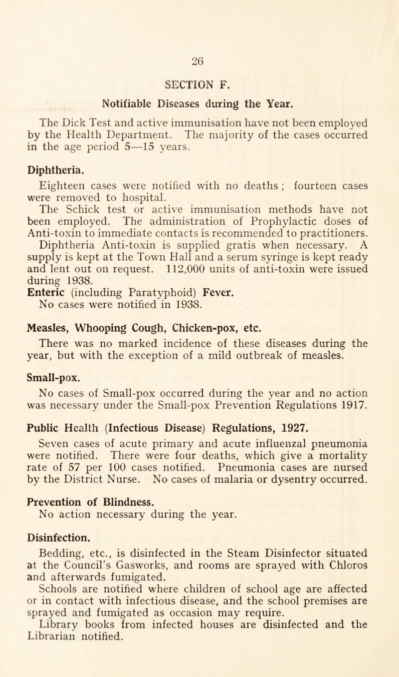 SECTION F. Notifiable Diseases during the Year. The Dick Test and active immunisation have not been employed by the Health Department. The majority of the cases occurred in the age period 5—15 years. Diphtheria. Eighteen cases were notified with no deaths ; fourteen cases were removed to hospital. The Schick test or active immunisation methods have not been employed. The administration of Prophylactic doses of Anti-toxin to immediate contacts is recommended to practitioners. Diphtheria Anti-toxin is supplied gratis when necessary. A supply is kept at the Town Hall and a serum syringe is kept ready and lent out on request. 112,000 units of anti-toxin were issued during 1938. Enteric (including Paratyphoid) Fever. No cases were notified in 1938. Measles, Whooping Cough, Chicken-pox, etc. There was no marked incidence of these diseases during the year, but with the exception of a mild outbreak of measles. Small-pox. No cases of Small-pox occurred during the year and no action was necessary under the Small-pox Prevention Regulations 1917. Public Health (Infectious Disease) Regulations, 1927. Seven cases of acute primary and acute influenzal pneumonia were notified. There were four deaths, which give a mortality rate of 57 per 100 cases notified. Pneumonia cases are nursed by the District Nurse. No cases of malaria or dysentry occurred. Prevention of Blindness. No action necessary during the year. Disinfection. Bedding, etc., is disinfected in the Steam Disinfector situated at the Council's Gasworks, and rooms are sprayed with Chloros and afterwards fumigated. Schools are notified where children of school age are affected or in contact with infectious disease, and the school premises are sprayed and fumigated as occasion may require. Library books from infected houses are disinfected and the Librarian notified.