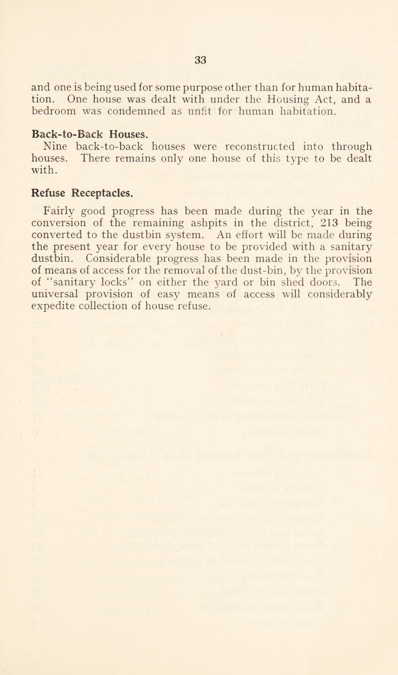 and one is being used for some purpose other than for human habita¬ tion. One house was dealt with under the Housing Act, and a bedroom was condemned as unfit for human habitation. Back-to-Back Houses. Nine back-to-back houses were reconstructed into through houses. There remains only one house of this type to be dealt with. Refuse Receptacles. Fairly good progress has been made during the year in the conversion of the remaining ashpits in the district, 213 being converted to the dustbin system. An effort will be made during the present year for every house to be provided with a sanitary dustbin. Considerable progress has been made in the provision of means of access for the removal of the dust-bin, by the provision of sanitary locks on either the yard or bin shed doors. The universal provision of easy means of access will considerably expedite collection of house refuse.
