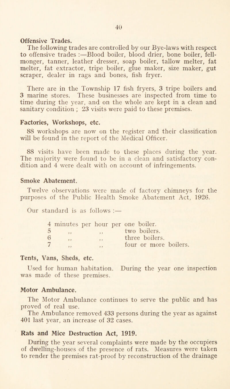 Offensive Trades. The following trades are controlled by our Bye-laws with respect to offensive trades :—Blood boiler, blood drier, bone boiler, fell- monger, tanner, leather dresser, soap boiler, tallow melter, fat melter, fat extractor, tripe boiler, glue maker, size maker, gut scraper, dealer in rags and bones, fish fryer. There are in the Township 17 fish fryers, 3 tripe boilers and 3 marine stores. These businesses are inspected from time to time during the year, and on the whole are kept in a clean and sanitary condition ; 23 visits were paid to these premises. Factories, Workshops, etc. 88 workshops are now on the register and their classification will be found in the report of the Medical Officer. 88 visits have been made to these places during the year. The majority were found to be in a clean and satisfactory con¬ dition and 4 were dealt with on account of infringements. Smoke Abatement. Twelve observations were made of factory chimneys for the purposes of the Public Health Smoke Abatement Act, 1926. Our standard is as follows :— 4 minutes per hour per one boiler. two boilers. three boilers. four or more boilers. 5 6 7 > > Tents, Vans, Sheds, etc. Used for human habitation. During the year one inspection was made of these premises. Motor Ambulance. The Motor Ambulance continues to serve the public and has proved of real use. The Ambulance removed 433 persons during the year as against 401 last year, an increase of 32 cases. Rats and Mice Destruction Act, 1919. During the year several complaints were made by the occupiers of dwelling-houses of the presence of rats. Measures were taken to render the premises rat-proof by reconstruction of the drainage