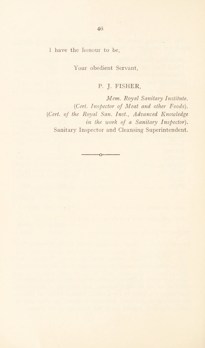 1 have the honour to be, Your obedient Servant, P. J. FISHER, Mem. Royal Sanitary Institute. (Cert. Inspector of Meat and other Foods). (Cert, of the Royal San. Inst., Advanced Knowledge in the work of a Sanitary Inspector). Sanitary Inspector and Cleansing Superintendent. o