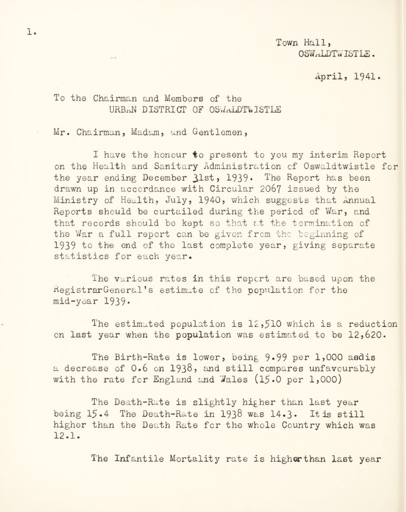 Town Hall, OSWxdT)TWISTL£. April, 1941. To the Chairman and Members of the URBixN DISTRICT OF OSWaLDTWISTLE Mr. Chairman, Madam, and Gentlemen, I have the honour to present to you my interim Report on the Health and Sanitary Administration of Oswaldtwistle for the year ending December 31st> 1939* The Report has been drawn up in accordance with Circular 2067 issued by the Ministry of Health, July, 1940, which suggests that Annual Reports should be curtailed during the period of V/ar, and that records should be kept so that at the termination of the War a full report can be given from the beginning of 1939 to the end of the last complete year, giving separate statistics for each year. The various rates in this report are based upon the AegistrarGeneral1s estimate of the population for the mid-year 1939* The estimated population is 12,510 which is a reduction on last year when the population was estimated to be 12,620. The Birth-Rate is lower, being 9*99 par 1,000 aedis a decrease of 0.6 on 1938, and still compares unfavourably with the rate for England and Wales (l5*0 per 1,000) The Death-Rate is slightly higher than last year being 15.4 The Death-Rate in 1938 was 14*3* It is still higher than the Death Rate for the whole Country which was 12.1. The Infantile Mortality rate is higherthan last year