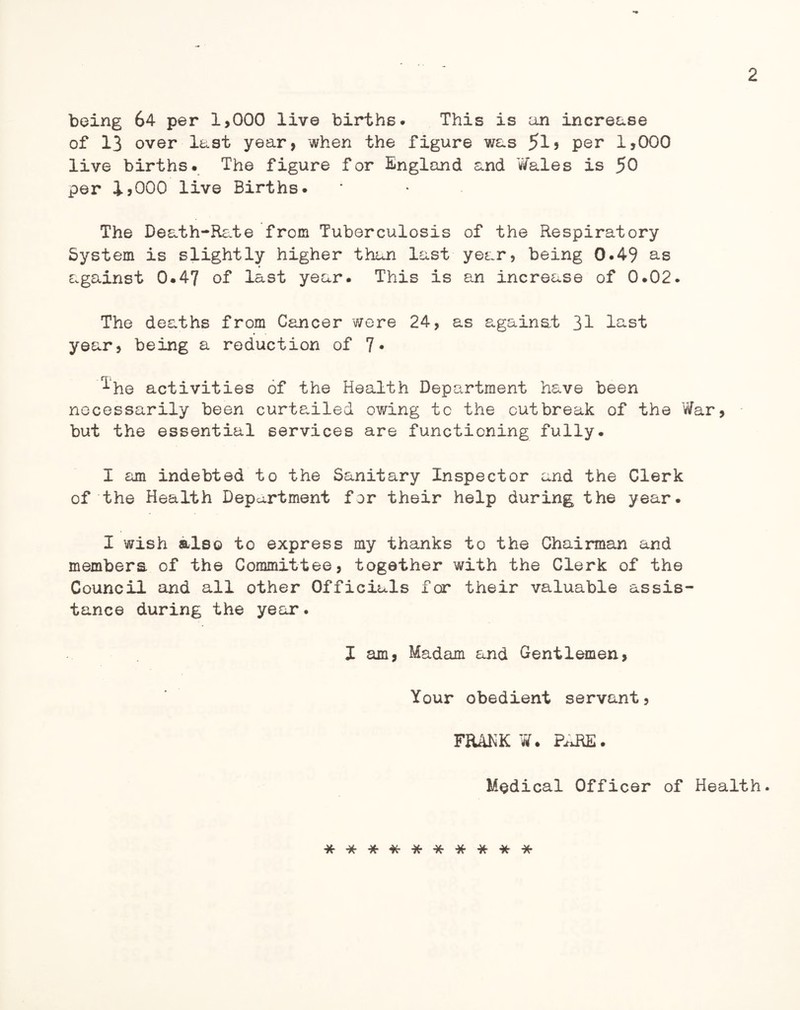 being 64 per 1,000 live births. This is an increase of 13 over last year, when the figure was 5i* per 1,000 live births. The figure for England and Wales is 50 per 1,000 live Births. The Death-Rate from Tuberculosis of the Respiratory System is slightly higher than last year, being 0.49 as against 0.47 of last year. This is an increase of 0.02. The deaths from Cancer were 24, as against 31 last year, being a reduction of 7- ^•he activities of the Health Department have been necessarily been curtailed owing tc the outbreak of the War, but the essential services are functioning fully. I am indebted to the Sanitary Inspector and the Clerk of the Health Department for their help during the year. I wish also to express my thanks to the Chairman and members of the Committee, together with the Clerk of the Council and all other Officials for their valuable assis¬ tance during the year. X am, Madam and Gentlemen, Your obedient servant, FRANK W. PARE. Medical Officer of Health.