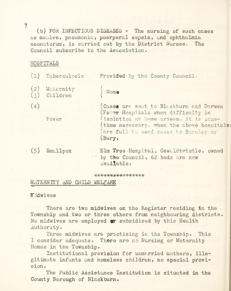 (b) FOR INFECTIOUS DISEASES - The nursing of such cases as meales, pneumonia, puerperal sepsis, and ophthalmia neonatorum, is carried out by the District Nurses0 The Council subscribe to the Association« HOSPITALS (l) Tuberculosis Provided by the County Council (2) Maternity (3) Children (4) Fever (T Non® (Cases are sent to Blackburn and Darwen (Fever Hospitals when difficulty in (isolation at home arises, it is seme- (time necessary, when the above hospitals (are full to send cases to Burnley or (Bury. (5) Smallpox Elm Tree-Hospital, Oswaldtwistle , owned by the Council? 62 beds are novr available * maternity and child welfare FoRwives There are two midwives on the Register residing in the Township and .two or three others from neighbouring districts. No midv/ives are employed or subsidised by this Health Authority. Three midwives are practising in the Township. This I consider adequate* There are no Nursing or Maternity Homes in the Township. Institutional provision for unmarried mothers, ille¬ gitimate infants and homeless children, no special provi¬ sion . The Public Assistance Institution is situated in the County Borough of Blackburn.