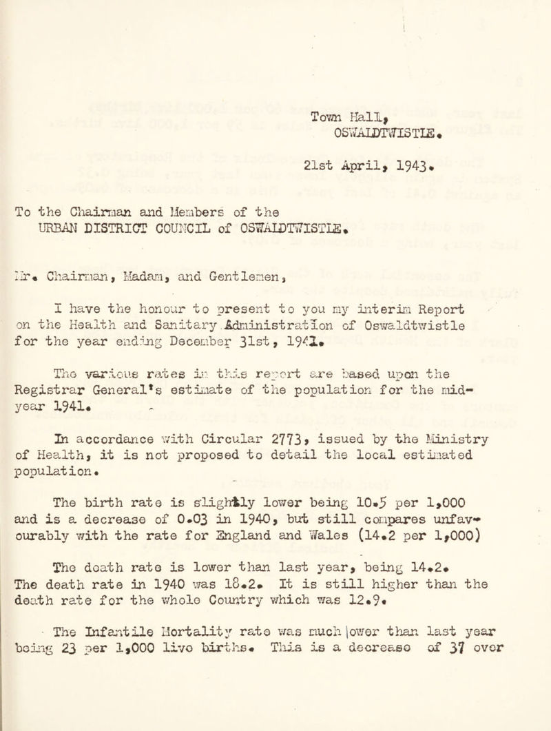 Tovm Hall, OSWAIjmmTLE* 21st April> 194-3* To the Chairman and Members of the URBAN DISTRICT COUNCIL of OSWAIDTWISTLS* Hr* Chairman, Madam, and Gentlemen, I have the honour to present to you my interim Report on the Health and Sanitary .Adtiinist rat ion of Osv/a.ldtwistle for the year ending December 31st, 1942* The various rates in th Registrar General's estimate year 1941* is report are based upon the of the population for the mid- In accordance with Circular 2773 > issued by the Ministry of Health, it is not proposed to detail the local estimated population* The birth rate is slightly lower being 10*5 per 1,000 and is a decrease of 0*03 in 1940, but still compares unfav** our ably with the rate for England and Wales (14*2 per lyOOO) The death rate is lower than last year, being 14*2* The death rate in 1940 was 18*2* It is still higher than the death rate for the whole Country v/hich Y/as 12*9* • The Infantile Mortality rate was much lower than last year being 23 per 1,000 live births* This is a decrease of 37 over
