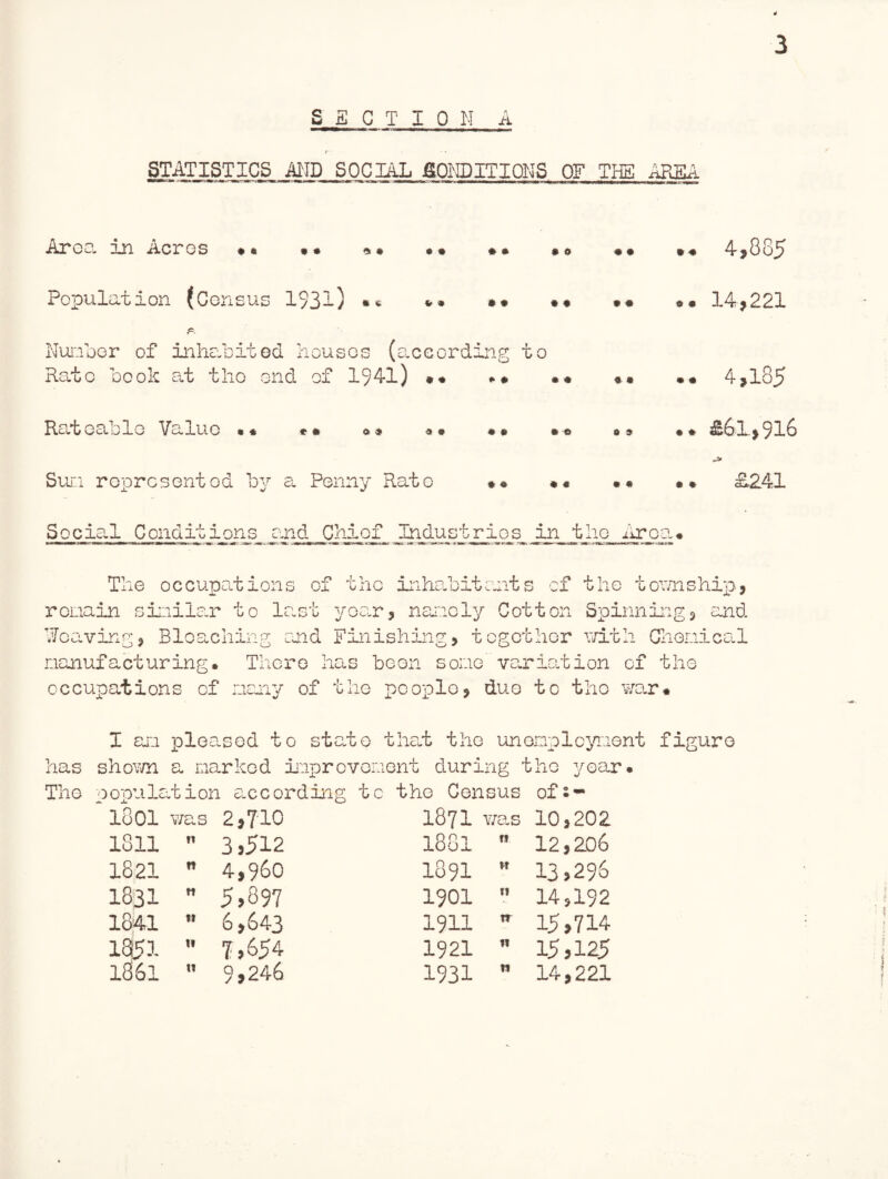 SECTION A STATISTICS AMD SOCIAL fiONDITIONS OF THE AREA Area in Acres 4,885 Population (Census 1931) • « Number of inhabited houses (according to Rate book at tho end of 1941) 'O + * • • * * o » Rateable Value • « Sun represented by a Penny Rate 4 9 9 0 9 0 • • 0 9 14,221 .. 4,185 09 £61,916 L241 sb Social Conditions and Chief Industries in tho Area* The occupations of the inhabitants of the township, remain similar to last year, namely Cotton Spinning, and Weaving, Bleaching and Finishing, together with Chemical manufacturing. There has been some variation of the occupations of many of the people, duo to tho war* I am pleased to state that the unemployment figure has shown a marked improvement during tho year* The population according to tho Cen .sus of s- 1801 was 2,710 1871 v/as 10,202 1811 n 3,512 l88l ri 12,206 1821 n 4,960 1891 w 13,296 1831 tt 5,897 1901 11 14,192 1841 t* 6,643 1911 tr 15,714 1851 it 7,654 1921 n 15,125 1861 u 9,246 1931 n 14,221
