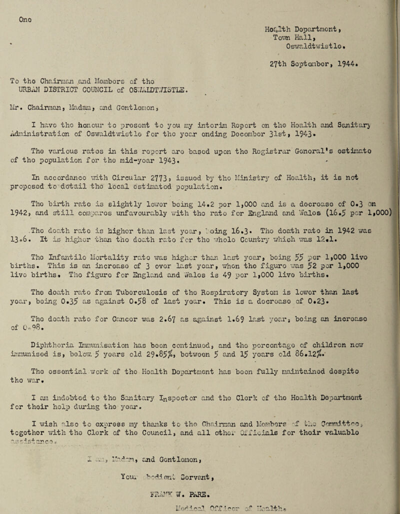 Ono Hoc;Ith Dopartraont, Tovm Hall, 0 swr.ldt vy is t lo • s 27th Soptonbor, 1944* To tho Chairman and Mombors of tho URBAN DISTRICT COUNCIL of OSVL^IDTV/ISTLE. Mr. Chairman, ilEtdam, and Gontlomon, I havo tho honour to present to you my intorim Report on tho Hoalth and Sanitary Administration of Oswaldtwistlo for tho yoa.r ending Docombor 31st, 1943* The va^rious ratos in this report aro based upon tho Registrar Gonoral’s ostimato of tho popula.tion for tho mid-yoar 1943* In accordanco vdth Circular 2773 3 issued by tho Ministry of Hoa.lth, it is not proposed to detail tho local o'stima.tod population. Tho birth ra.to is slightly lov/or being 14.2 per 1,000 and is a docroaso of 0*3 on 1942, and still comparos unfavoura.bly v/ith tho rato for England end \7alos (l6.5 per 1,000) ■ Tho death rate is higher than last yoair, loing l6.3« Tho death rato in 1942 was 13<*6. It is higlior than tho doath rato for tho whole Country' which vra.s 12«1. Tho Infantile Mortality rato v;as higher than last year, being 55 por 1,000 livo births. This is an incroaso of 3 over la.st year, when tho figure v/as 52 per 1,000 livo births* Tho figure for England and Aalos is 49 por 1,000 livo births. Tho doath ro.to from Tuberculosis of tho Respiratory System is lov/or than last yoan, being 0.35 against 0*58 of last yoar. This is a docroc-so of 0*23• Tho doc.th rato for Cancer v;as 2.67 a.s aga^inst 1.69 last yoar, being an incroaso of Q.ciB. Diphtheria Immunisa.tion has boon continuod, and tho porconta.go of children now inmunisod is, bo low. 5 years old 29*85^, botwoon 5 o,nd 15 yoa.rs old 86*12/i.' Tho essential work of the HoaJth Department han boon fully maintainod dospito tho wa.r. I an indobtod to tho Sanitary Inspector and tho Clork of tlio Hoalth Dopartmont for thoir holp duxing tho year. I vrish n.lso to express my thanks to tho Chairman and Mombors 'f tlio Comrn3tt'^o, together with tho Clork of tho Council, and all other Officials for thoir valuable as east one a V I Madam, and Gontlemon, Youi bod.i ont Servant, w'.'- althv<9 PARE. U od i. c al n ff ;l ^ o”