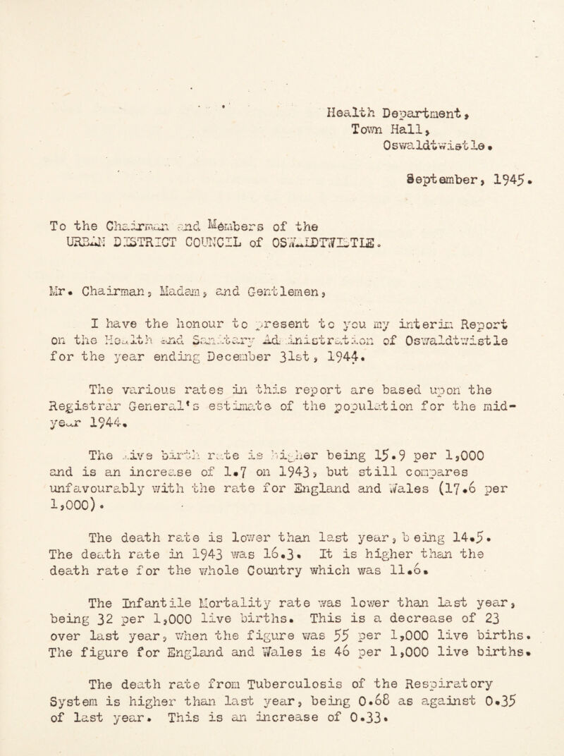 Health Department , Town Hall, Oswaldtwisile • September, 1945 To the Chairman and Members of the URBill DISTRICT COUNCIL of OSWLIDTWICTLE. Mr* Chairman, Madam, and Gentlemen, I have the honour on the Health and for the year endin to present tary Act .ini cember 31st to you my interim Report st rat ion of Oswaldtwistle , 1944. The various rates in this report are based upon the Registrar General*s estimate of the population for the mid¬ year 1944, The *;.ive birth r and is an incres.se of unfavourably with the 1,000). ate is hitler being 15•9 per 1,000 1*7 on 1943? but still compares rate for England and Wales (17*6 per The death rate is lower than last year, being 14*5* The death rate in 1943 was 16*3 • It is higher than the death rate for the whole Country which was 11*6* The Infantile Mortality rate was lower than last year, being 32 per 1,000 live births* This is a decrease of 23 over last year, when the figure was 55 per 1,000 live births The figure for England and Wales is 46 per 1,000 live births The death rate from Tuberculosis of the Respiratory System is higher than last year, being 0*68 as against 0*35 of last year* This is an increase of 0*33•