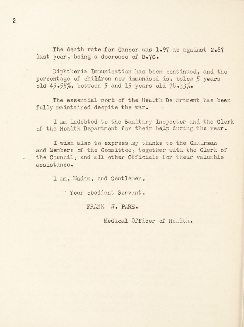 The death rate for Cancer was 1*97 &s against 2*67 last year 3 being a decrease of 0*70* < Diphtheria. Immunisation has been continued? and the percentage of children now immunised is 5 below 5 years old 45*55^3 between 5 und 15 years old 78*33/o* The essential work of the Health Department has been fully maintained despite the war* I am indebted to the Sanitary c/ of the Health Department for their Inspector and the Cler help during the year. I wish also to express my thanks to the Chairman and Members of the Committees together with the Cleric of the Councils end all other Officials for their valuable assistance* I an 5 Madam 3 and Gentlemens ' Your obedient Servant 3 FRANK PARE* Medical Officer of Health*
