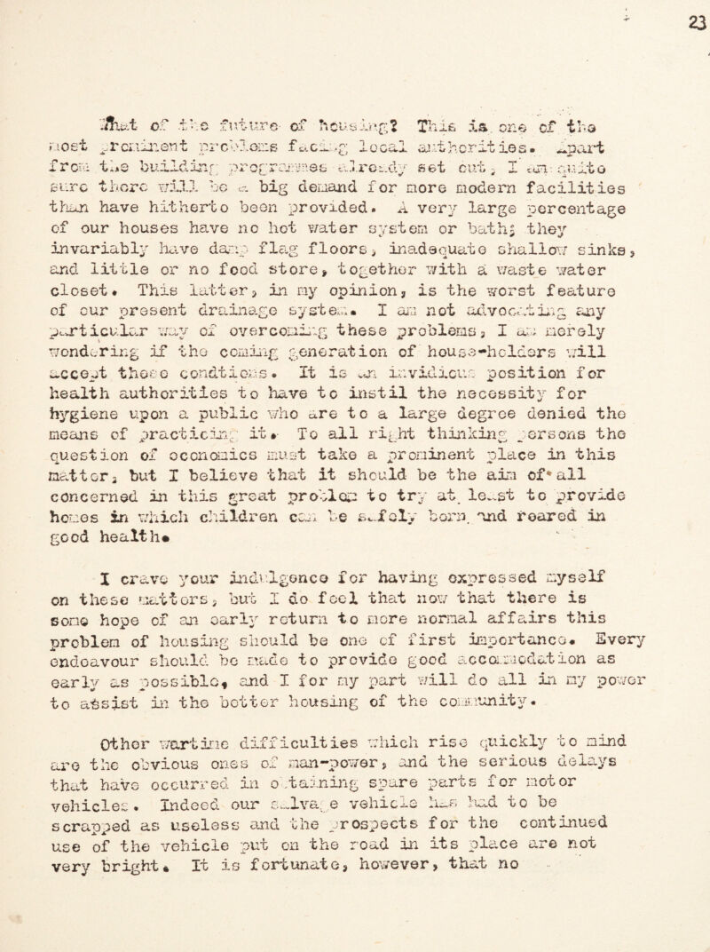 ■!hut of -ike future- of housing? This ia. one of the most prominent preplans facing lo from the buildinr; wrorrammes already set cal ai.it her it ios# ^part OUt 3 1 cvB: CtUitO pU V o V/JUL,*# :wG ct big demand for more modern facilities than have hitherto been provided. A very large percentage of our houses have no hot water system or baths they invariably have damp flag floors* inadequate shallow sinks and little or no food store * together with a waste water closet# This latter* in my opinion* is the worst feature of our present drainage system. I am not advocating any particular way of overcoming these problems* I am. merely wondering if the coming generation of house-holders will accept those condtions# It is on invidious position for health authorities to have to instil the necessity for hygiene upon a public who are to a large degree denied the means of practicing; it* To all right thinking persons the question of economics must take a prominent olace in this matt or * but I believe that it should be the aim of* all concerned in this great problem to try at. le~st to provide homes in which children ecu: be safely born, and roared in good health* I crave your indulgence for having expressed myself on these matters* but I do feel that now that there is son© hope ox an early return to more normal affairs this problem of housing should be one of first importance# Every endeavour should be made to provide good accommodation as early as possible, and I for my part will do all in my power to assist in the better housing of the community# Othor wartime difficulties which rise quickly to mind are the obvious ones of man—power * and the serious delays that have occurred in o .taaning spare parts for motor vehicles. Indeed our salvage vehicle ha# had to be scrapped as useless end the prospects for the continued use of the vehicle put on the road in its place are not very bright* It is fortunate* however* that no