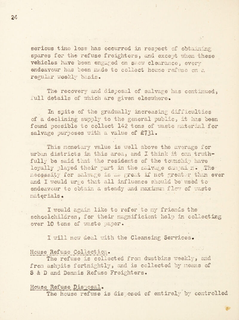 spares for the refuse freighters5 and except vehicles have been engaged on snow clearance endeavour has been made to collect house ref regular weekly basis. when these s every The recovery and .disposal of salvage has continued* 1/ JL V— / full details of which are given eleswhere* In spite of the gradually increasing d of a declining supply to the general public found possible to collect 142 tons of waste salvage purposes with a value of £731• iffacuities 5 it lias been material for This monetary value is well above the average for urban dastriots in this area* and I think it can truth¬ fully be said that the residents of the townshie have loyally clayed their cart in the salvage cnaai b* .The necessity for salvage is as great, if not greater than ever and I would urge that all influence should be' used to endeavour to obtain a steady and maximum i materials« -n nw n 01 was c e I would again like to refer to ny schoolchildren * for their magnificient over 10 tons of waste paper* friends the help in collecting I will now deal with the Cleansing Services# Ho ipse Refuse Cpllectjgon. The refuse is collected from dustbins weekly* and from ashpits fortnightly * and is collected by means of S & D and Dennis Refuse Freighters# House Refuse, Disposal« The house refuse is disposed of entirely by controlled