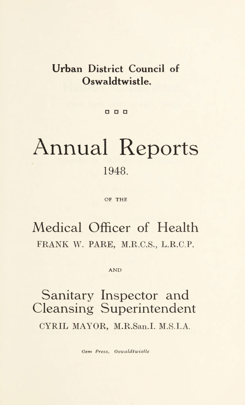Urban District Council of Oswaldtwistle. Annual Reports 1948. OF THE Medical Officer of Health FRANK W. PARE, M.R.C.S., L.R.C.P. AND Sanitary Inspector and Cleansing Superintendent CYRIL MAYOR, M.R.San.I. M.S.I.A. Gem Press, Oswaldtwistle
