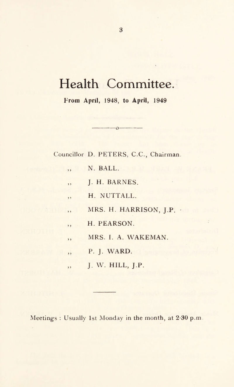 Health Committee. From April, 1948, to April, 1949 Councillor D. PETERS, C.C., Chairman. ,, N. BALL. ,, J. H. BARNES. ,, H. NUTTALL. ,, MRS. H. HARRISON, J.P. ' ,, H. PEARSON. ,, MRS. I. A. WAKEMAN. ,, P. J. WARD. „ J. W. HILL, J.P. Meetings : Usually 1st Monday in the month, at 2-30 p.m