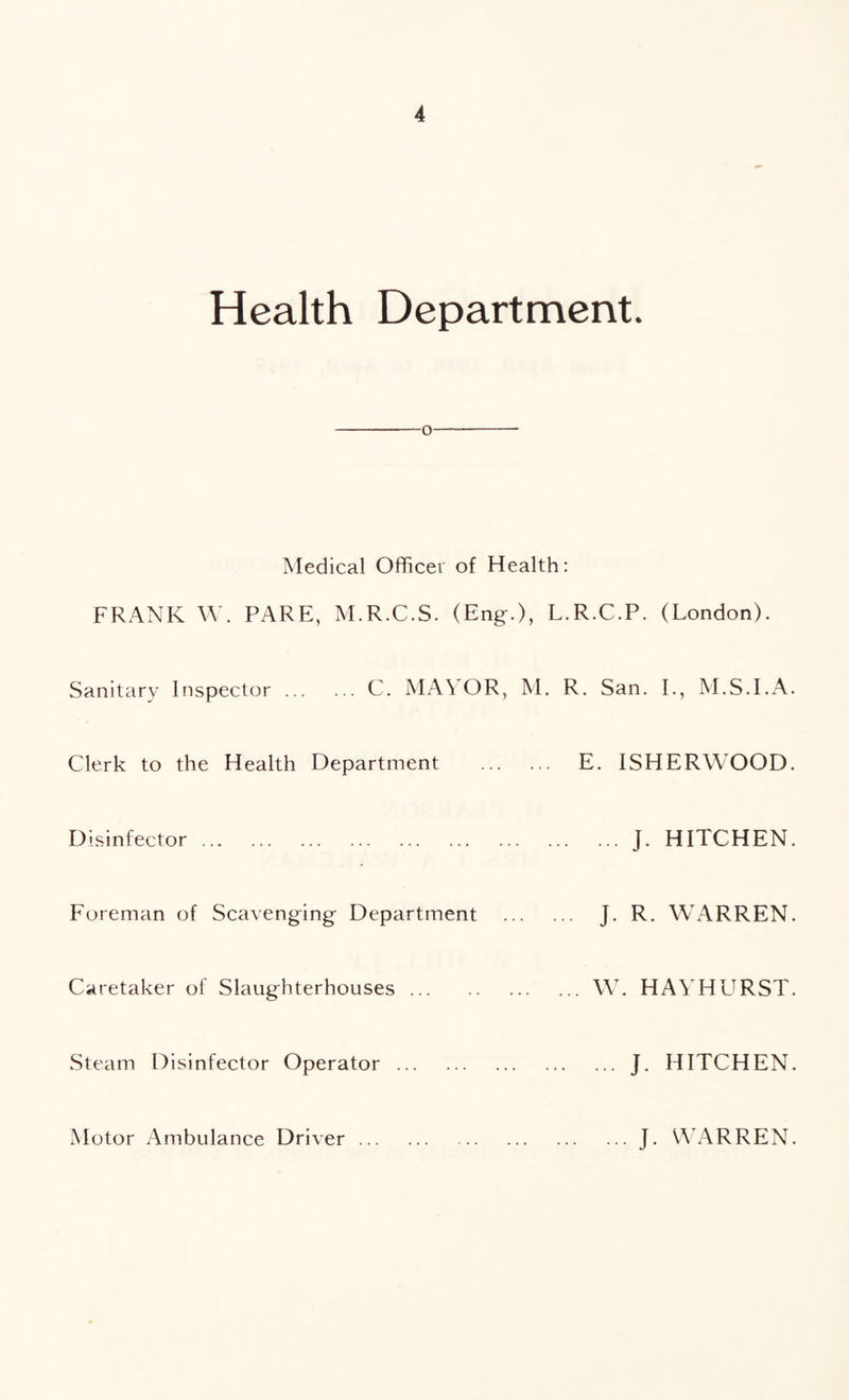 Health Department. -o- Medical Officer of Health: FRANK W. PARE, M.R.C.S. (Eng.), L. Sanitary Inspector.C. MA\ OR, M. f Clerk to the Health Department . Disinfector. Foreman of Scavenging Department . Caretaker of Slaughterhouses. Steam Disinfector Operator. R.C.P. (London). .. San. I., M.S.I.A. E. ISHERWOOD. ... J. HITCHEN. J. R. WARREN. W. HAYHURST. ... J. HITCHEN. Motor Ambulance Driver ... ... J. WARREN.
