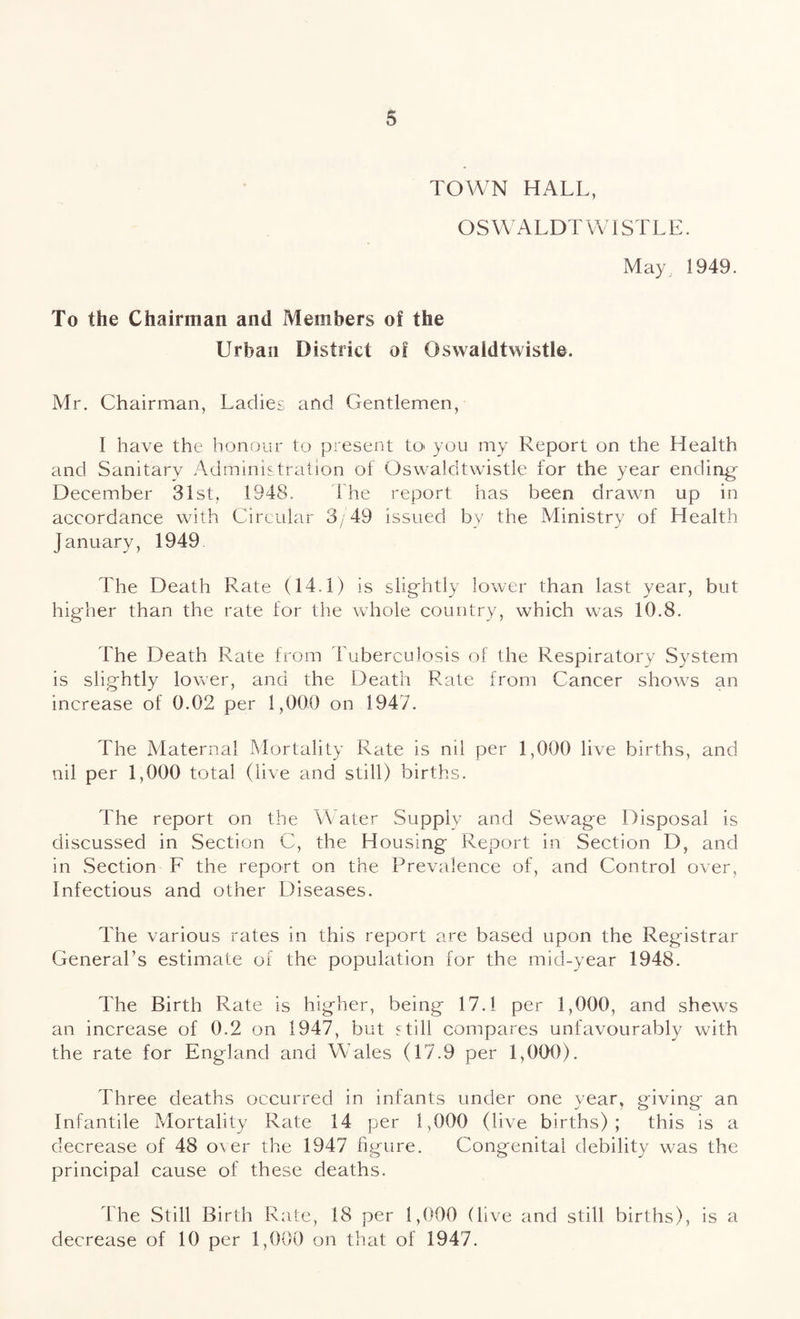 TOWN HALL, OSWALDTWISTLE. May 1949. To the Chairman and Members of the Urban District of Oswaldtwistle. Mr. Chairman, Ladies and Gentlemen, I have the honour to present to you my Report on the Health and Sanitary Administration of Oswaldtwistle for the year ending December 31st, 1948. 1 he report has been drawn up in accordance with Circular 3/49 issued by the Ministry of Health January, 1949 The Death Rate (14.1) is slightly lower than last year, but higher than the rate for the whole country, which was 10.8. The Death Rate from Tuberculosis of the Respiratory System is slightly lower, and the Death Rate from Cancer shows an increase of 0.02 per 1,000 on 1947. The Maternal Mortality Rate is nil per 1,000 live births, and nil per 1,000 total (live and still) births. The report on the Water Supply and Sewage Disposal is discussed in Section C, the Housing Report in Section D, and in Section F the report on the Prevalence of, and Control over, Infectious and other Diseases. The various rates in this report are based upon the Registrar General’s estimate of the population for the mid-year 1948. The Birth Rate is higher, being 17.1 per 1,000, and shews an increase of 0.2 on 1947, but still compares unfavourably with the rate for England and W ales (17.9 per 1,000). Three deaths occurred in infants under one year, giving an Infantile Mortality Rate 14 per 1,000 (live births); this is a decrease of 48 over the 1947 figure. Congenital debility was the principal cause of these deaths. The Still Birth Rate, 18 per 1,000 (live and still births), is a decrease of 10 per 1,000 on that of 1947.