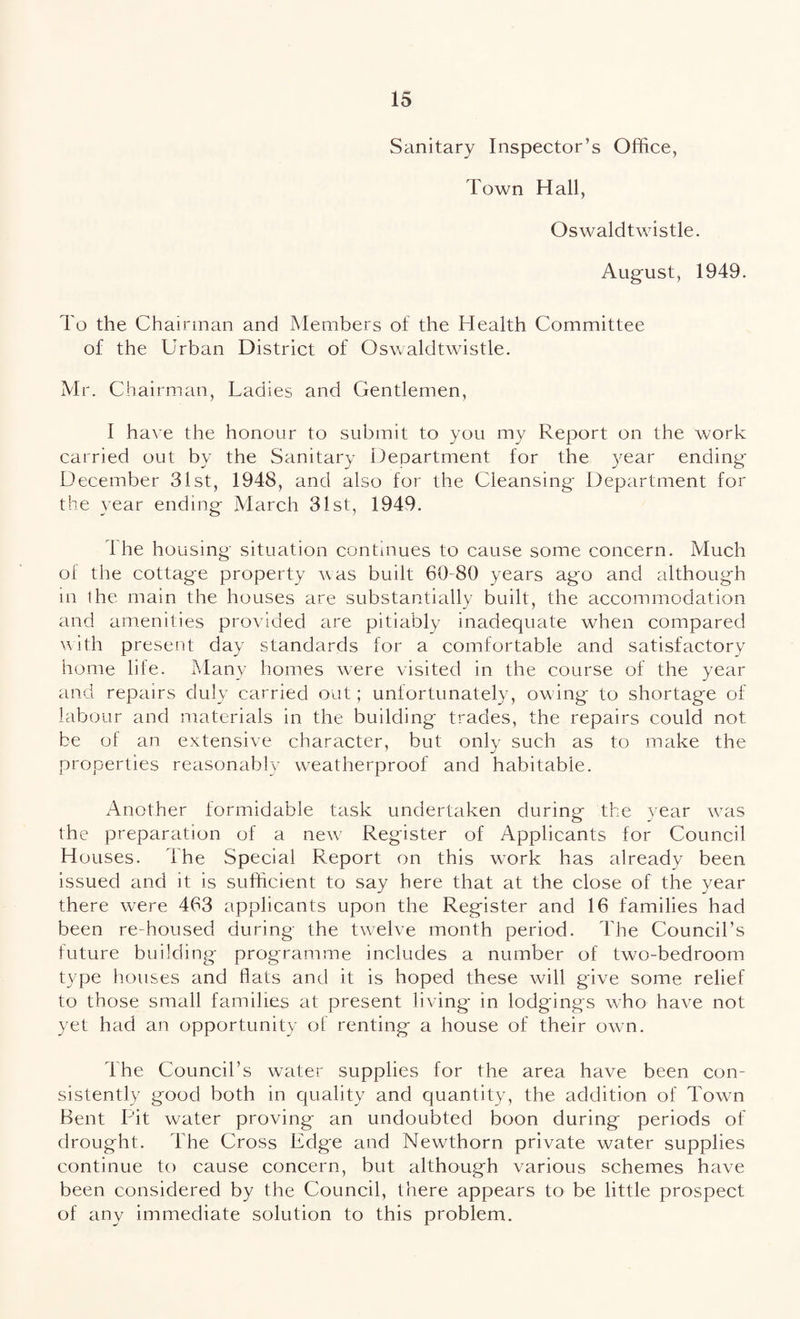 Sanitary Inspector’s Office, Town Hall, Oswaldtwistle. August, 1949. To the Chairman and Members of the Health Committee of the Urban District of Oswaldtwistle. Mr. Chairman, Ladies and Gentlemen, I have the honour to submit to you my Report on the work carried out by the Sanitary Department for the year ending December 31st, 1948, and also for the Cleansing Department for the year ending March 31st, 1949. 1 he housing situation continues to cause some concern. Much of the cottag-e property was built 60-80 years ago and although in the main the houses are substantially built, the accommodation and amenities provided are pitiably inadequate when compared with present day standards for a comfortable and satisfactory home life. Many homes were visited in the course of the year and repairs duly carried out; unfortunately, owing to shortage of labour and materials in the building trades, the repairs could not be of an extensive character, but only such as to make the properties reasonably weatherproof and habitable. Another formidable task undertaken during- the year was the preparation of a new Register of Applicants for Council Houses. I he Special Report on this wrork has already been issued and it is sufficient to say here that at the close of the year there were 463 applicants upon the Register and 16 families had been re-housed during the twelve month period. The Council’s future building programme includes a number of two-bedroom type houses and flats and it is hoped these will give some relief to those small families at present living in lodgings who have not yet had an opportunity of renting a house of their own. The Council’s water supplies for the area have been con¬ sistently good both in quality and quantity, the addition of Town Bent Pit water proving an undoubted boon during periods of drought. The Cross Edge and Newthorn private water supplies continue to cause concern, but although various schemes have been considered by the Council, there appears to be little prospect of any immediate solution to this problem.
