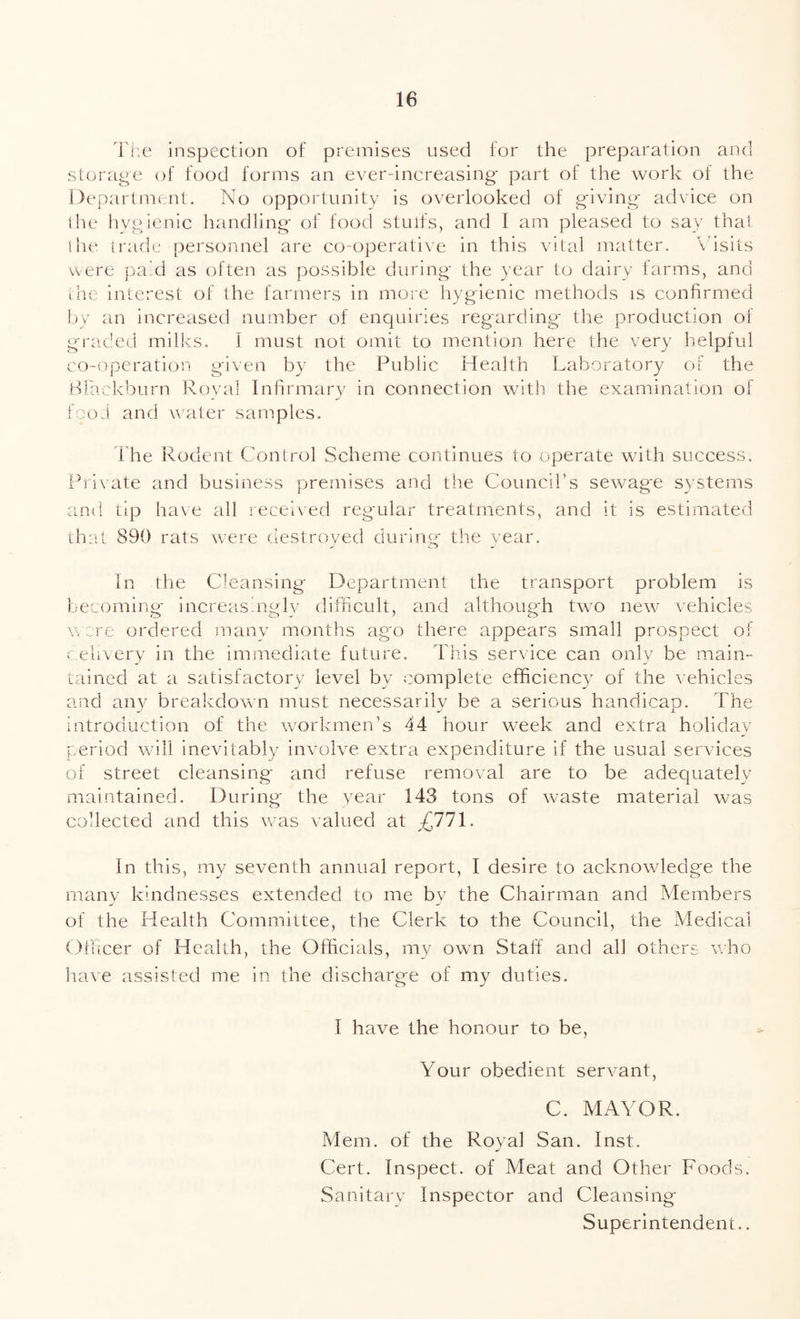 The inspection of premises used for the preparation and storage of food forms an ever-increasing- part of the work of the Department. No opportunity is overlooked of giving- advice on the hygienic handling of food stuifs, and 1 am pleased to say that the trade personnel are co-operative in this vital matter. Visits were paid as often as possible during the year to dairy farms, and the interest of the farmers in more hygienic methods is confirmed by an increased number of enquiries regarding the production of graded milks. I must not omit to mention here the very helpful co-operation given by the Public Health Laboratory of the Blackburn Royal Infirmary in connection with the examination of food and water samples. Lhe Rodent Control Scheme continues to operate with success. Private and business premises and the Council’s sewag'e systems and tip have all received regular treatments, and it is estimated that 890 rats were destroyed during the year. In the Cleansing Department the transport problem is becoming increasingly difficult, and although two new vehicles were ordered many months ago there appears small prospect of delivery in the immediate future. This service can only be main¬ tained at a satisfactory level by complete efficiency of the vehicles and any breakdown must necessarily be a serious handicap. The introduction of the workmen’s 44 hour week and extra holiday period will inevitably involve extra expenditure if the usual services of street cleansing and refuse removal are to be adequately maintained. During the year 143 tons of waste material was collected and this was valued at ,-£771. In this, my seventh annual report, I desire to acknowledge the many kindnesses extended to me bv the Chairman and Members of the Health Committee, the Clerk to the Council, the Medical Officer of Health, the Officials, my own Staff and all others who have assisted me in the discharge of my duties. 1 have the honour to be, Your obedient servant, C. MAYOR. Mem. of the Royal San. Inst. Cert. Inspect, of Meat and Other Foods. Sanitary Inspector and Cleansing Superintendent..