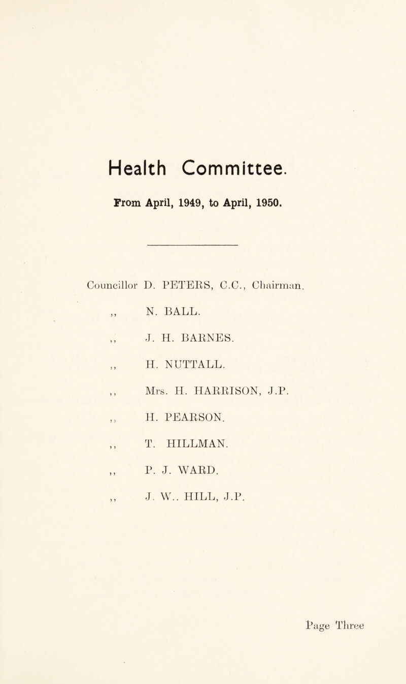 Health Committee. From April, 1949, to April, 1950. Councillor J 5 ? 5 5 ) J J ) ) 5 > ) ) D. PETERS, C.C., Chairman. N. BALL. J. H. BARNES. H. NUTTALL. Mrs. H. HARRISON, J.P. H. PEARSON. T. HILLMAN. P. J. WARD. J. W.. HILL, J.P.