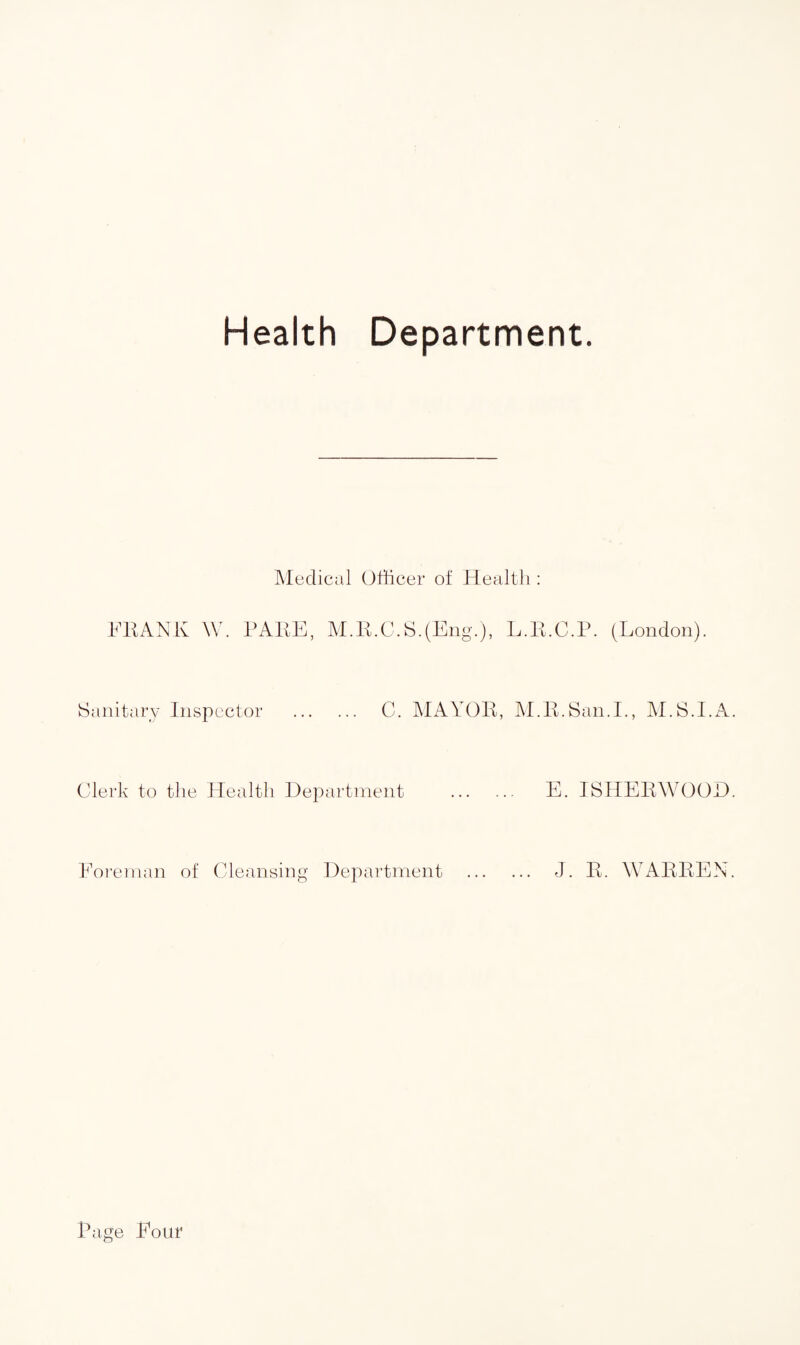Health Department. Medical Officer of Health: FRANK W. PARE, M.R.C.S.(Eng.), L.R Sanitary Inspector . C. MAYOR, M.J Clerk to the Health Department Foreman of Cleansing Department .C.P. (London). I. San.I., M.S.I.A. E. ISHERWOOD. J. R. WARREN. Page Pour
