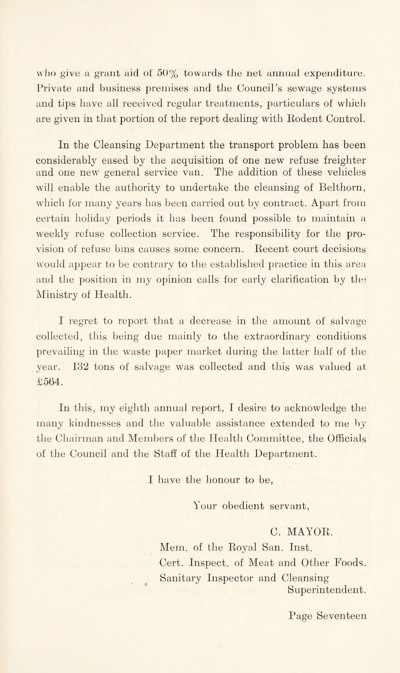 who give a grant aid of 50% towards the net annual expenditure. Private and business premises and the Council’s sewage systems and tips have all received regular treatments, particulars of which are given in that portion of the report dealing with Eodent Control. In the Cleansing Department the transport problem has been considerably eased by the acquisition of one new refuse freighter and one new general service van. The addition of these vehicles will enable the authority to undertake the cleansing of Belthorn, which for many years has been carried out by contract. Apart from certain holiday periods it has been found possible to maintain a weekly refuse collection service. The responsibility for the pro¬ vision of refuse bins causes some concern. Decent court decisions would appear to be contrary to the established practice in this area and the position in my opinion calls for early clarification by the Ministry of Health. I regret to report that a decrease in the amount of salvage collected, this being due mainly to the extraordinary conditions prevailing in the waste paper market during the latter half of the year. 132 tons of salvage was collected and this was valued at £564. In this, my eighth annual report, I desire to acknowledge the many kindnesses and the valuable assistance extended to me by the Chairman and Members of the Health Committee, the Officials of the Council and the Staff of the Health Department. I have the honour to be, Your obedient servant, C. MAYOR. Mem. of the Royal San. Inst. Cert. Inspect, of Meat and Other Foods. Sanitary Inspector and Cleansing Superintendent.