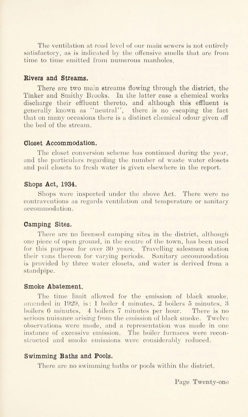 The ventilation at road level of our main sewers is not entirely satisfactory, as is indicated by the offensive smells that are from time to time emitted from numerous manholes. Rivers and Streams. There are two main streams flowing through the district, the Tinker and Smithy Brooks. In the latter case a chemical works discharge their effluent thereto, and although this effluent is generally known as “neutral”, there is no escaping the fact that on many occasions there is a distinct chemical odour given off the bed of the stream. Closet Accommodation. The closet conversion scheme has continued during the year, and the particulars regarding the number of waste water closets and pail closets to fresh water is given elsewhere in the report. Shops Act, 1934. Shops were inspected under the above Act. There were no contraventions as regards ventilation and temperature or sanitary accommodation. Camping Sites. There are no licensed camping sites in the district, although one piece of open ground, in the centre of the town, has been used for this purpose for over 30 years. Travelling salesmen station their vans thereon for varying periods. Sanitary accommodation is provided by three water closets, and water is derived from a standpipe. Smoke Abatement. The time limit allowed for the emission of black smoke, amended in 1929, is: 1 boiler 4 minutes, 2 boilers 5 minutes, 3 boilers 6 minutes, 4 boilers 7 minutes per hour. There is no serious nuisance arising from the emission of black smoke. Twelve observations were made, and a representation was made in one instance of excessive emission. The boiler furnaces were recon¬ structed and smoke emissions were considerably reduced. Swimming Baths and Pools. There are no swimming baths or pools within the district.