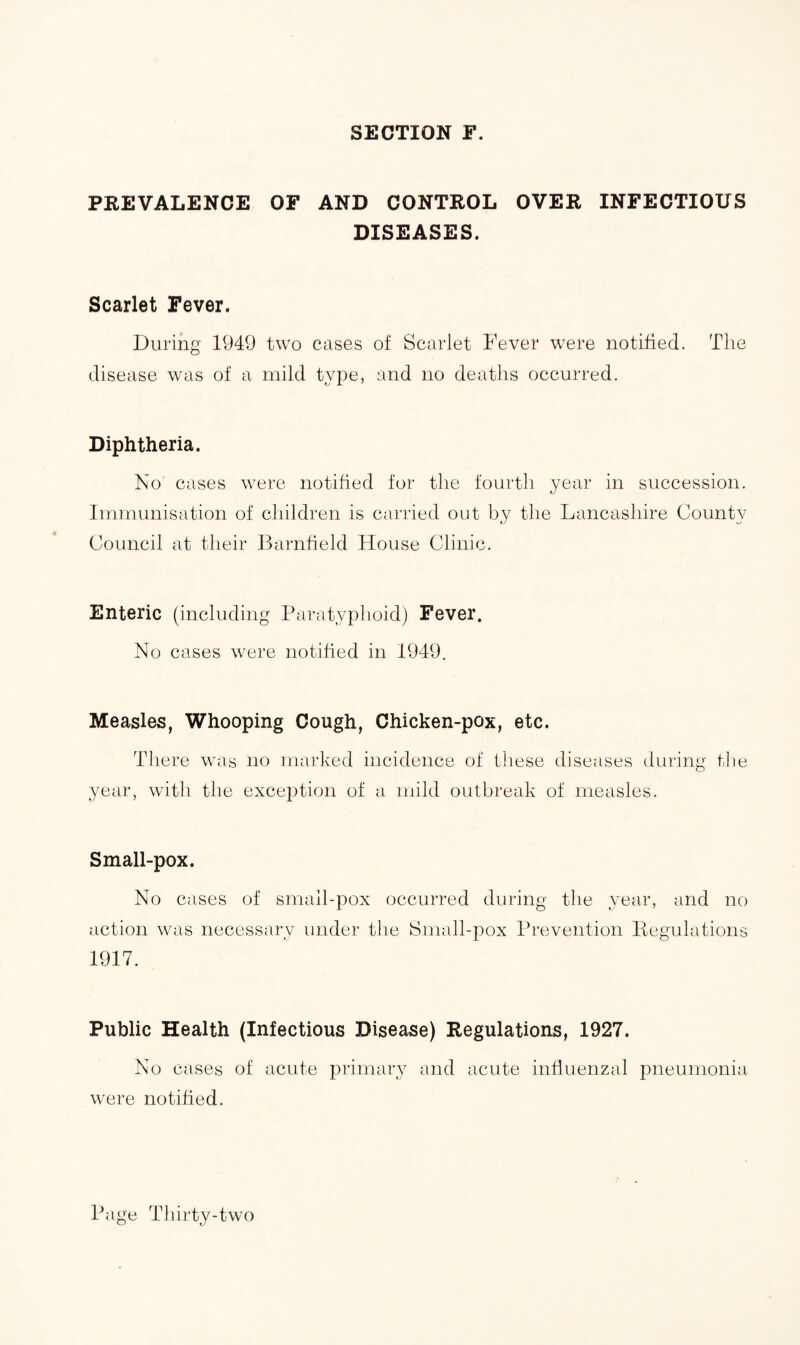 SECTION F. PREVALENCE OF AND CONTROL OVER INFECTIOUS DISEASES. Scarlet Fever. During 1949 two cases of Scarlet Fever were notified. The disease was of a mild type, and no deaths occurred. Diphtheria. No cases were notified for the fourth year in succession. Immunisation of children is carried out by the Lancashire County Council at their Barnfield House Clinic. Enteric (including Paratyphoid) Fever. No cases were notified in 1949. Measles, Whooping Cough, Chicken-pox, etc. There was no marked incidence of these diseases during the year, with the exception of a mild outbreak of measles. Small-pox. No cases of small-pox occurred during the year, and no action was necessary under the Small-pox Prevention Regulations 1917. Public Health (Infectious Disease) Regulations, 1927. No cases of acute primary and acute influenzal pneumonia were notified.