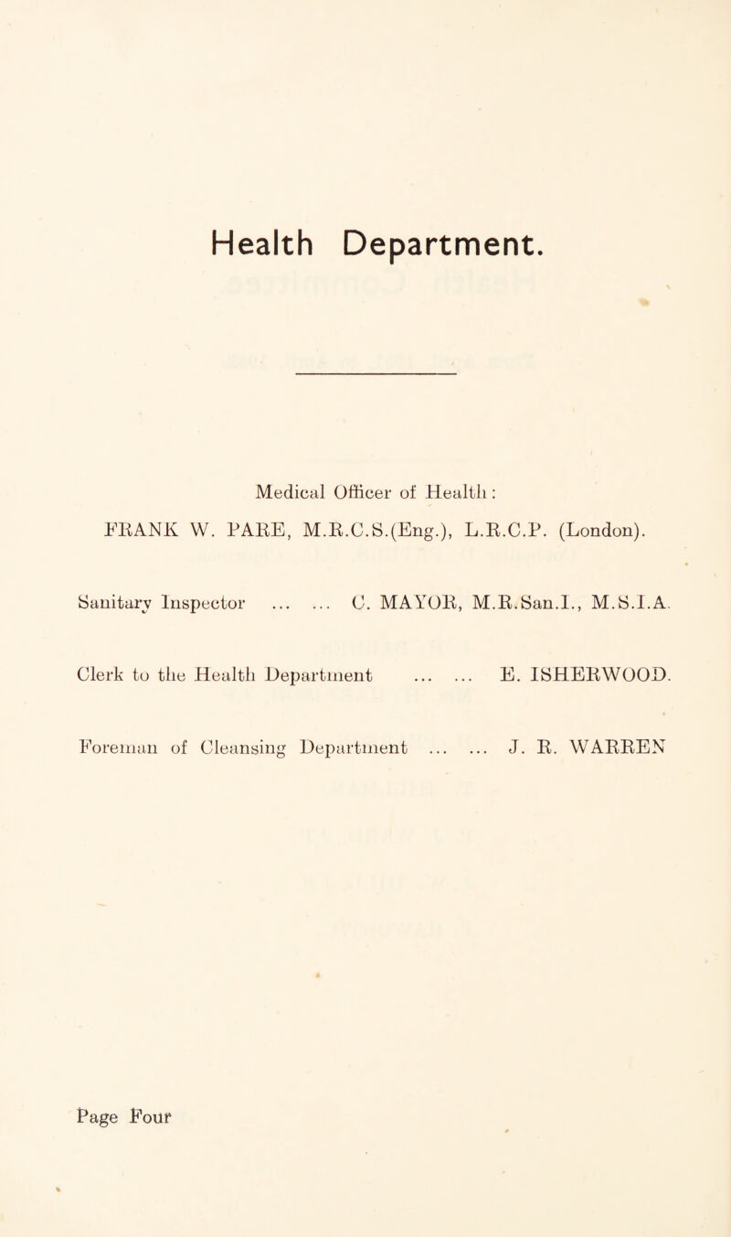 Health Department. Medical Officer of Health: FRANK W. RARE, M.R.C.S.(Eng.), L.R.C.P. (London). Sanitary Inspector . 0. MAYOR, M.R.San.L, M.S.I.A. Clerk to the Health Department . E. ISHERWOOD. Foreman of Cleansing Department . J. R. WARREN * Rage Four