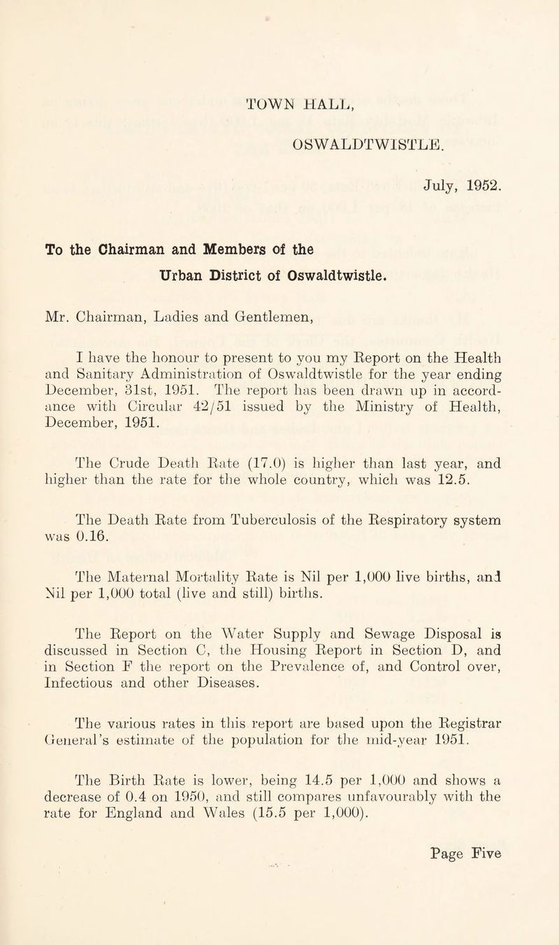 TOWN HALL, OSWALDTWl'STLE. July, 1952. To the Chairman and Members of the Urban District of Oswaldtwistle. Mr. Chairman, Ladies and Gentlemen, I have the honour to present to you my Eeport on the Health and Sanitary Administration of Oswaldtwistle for the year ending December, 31st, 1951. The report has been drawn up in accord¬ ance with Circular 42/51 issued by the Ministry of Health, December, 1951. The Crude Death Rate (17.0) is higher than last year, and higher than the rate for the whole country, which was 12.5. The Death Rate from Tuberculosis of the Respiratory system was 0.16. The Maternal Mortality Rate is Nil per 1,000 live births, and Nil per 1,000 total (live and still) births. The Report on the Water Supply and Sewage Disposal is discussed in Section C, the Housing Report in Section D, and in Section F the report on the Prevalence of, and Control over, Infectious and other Diseases. The various rates in this report are based upon the Registrar General’s estimate of the population for the mid-year 1951. The Birth Rate is lower, being 14.5 per 1,000 and shows a decrease of 0.4 on 1950, and still compares unfavourably with the rate for England and Wales (15.5 per 1,000).