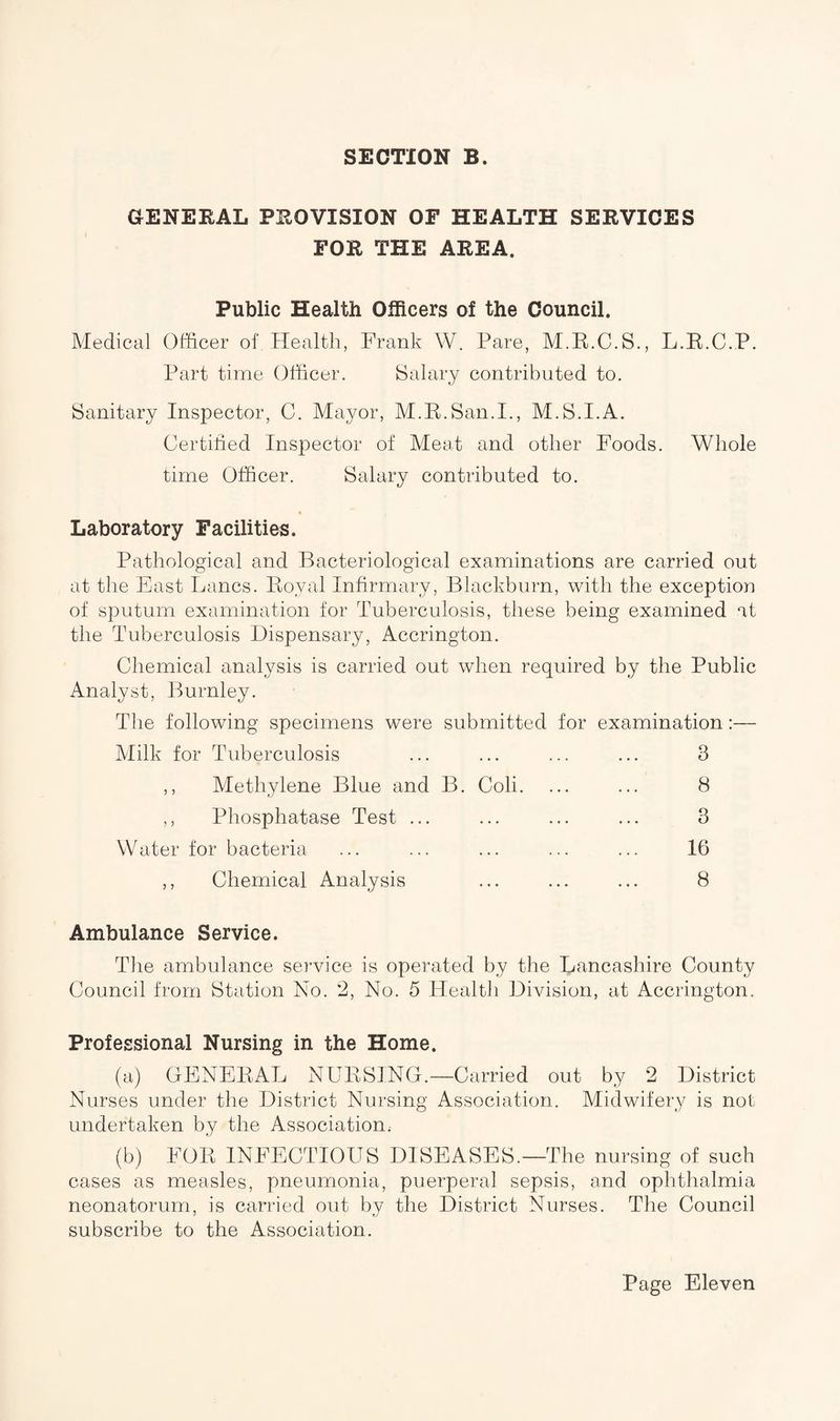 GENERAL PEOVISION OF HEALTH SERVICES FOE THE AREA. Public Health Officers of the Council. Medical Officer of Health, Frank W. Pare, M.R.C.S., L.R.C.P. Part time Officer. Salary contributed to. Sanitary Inspector, C. Mayor, M.R.San.I., M.S.I.A. Certified Inspector of Meat and other Foods. Whole time Officer. Salary contributed to. Laboratory Facilities. Pathological and Bacteriological examinations are carried out at the East Lancs. Royal Infirmary, Blackburn, with the exception of sputum examination for Tuberculosis, these being examined at the Tuberculosis Dispensary, Accrington. Chemical analysis is carried out when required by the Public Analyst, Burnley. The following specimens were submitted for examination:— Milk for Tuberculosis ,, Methylene Blue and B. Coli. ,, Phosphatase Test ... Water for bacteria 3 8 3 16 Chemical Analysis ... ... ... 8 Ambulance Service. The ambulance service is operated by the Lancashire County Council from Station No. 2, No. 5 Health Division, at Accrington. Professional Nursing in the Home. (a) GENERAL NURSING.—Carried out by 2 District Nurses under the District Nursing Association. Midwifery is not undertaken by the Association. (b) FOR INFECTIOUS DISEASES.—The nursing of such cases as measles, pneumonia, puerperal sepsis, and ophthalmia neonatorum, is carried out by the District Nurses. The Council subscribe to the Association.