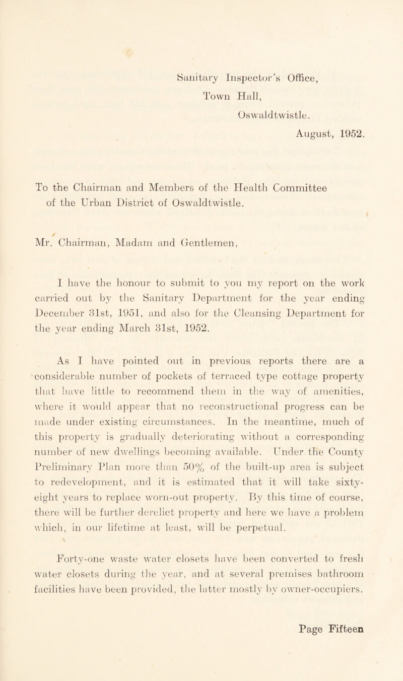 Town Hall, Oswaldtwistle. August, 1952. To the Chairman and Members of the Health Committee of the Urban District of Oswaldtwistle. Mr. Chairman, Madam and Gentlemen, I have the honour to submit to you my report on the work carried out by the Sanitary Department for the year ending December 31st, 1951, and also for the Cleansing Department for the year ending March 31st, 1952. As I have pointed out in previous reports there are a considerable number of pockets of terraced type cottage property that have little to recommend them in the wav of amenities, where it would appear that no reconstructional progress can be made under existing circumstances. In the meantime, much of this property is gradually deteriorating without a corresponding- number of new dwellings becoming available. Under the County Preliminary Plan more than 50% of the built-up area is subject to redevelopment, and it is estimated that it will take sixty- eight years to replace worn-out property. By this time of course, there will be further derelict property and here we have a problem which, in our lifetime at least, will be perpetual. Forty-one waste water closets have been converted, to fresh water closets during the year, and at several premises bathroom facilities have been provided, the latter mostly by owner-occupiers.