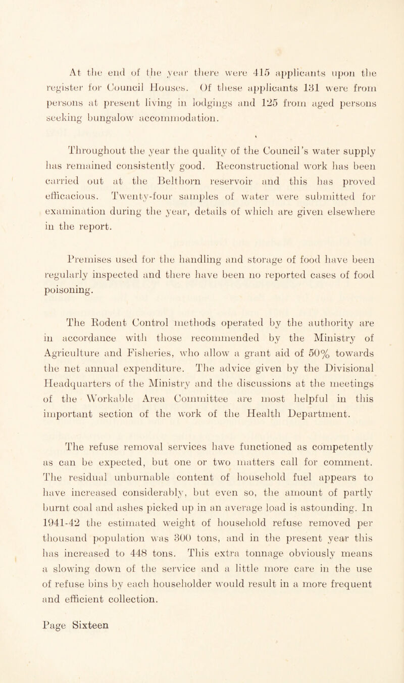 At the end of the year there were 415 applicants upon the register for Council Houses. Of these applicants 181 were from persons at present living in lodgings and 125 from aged persons seeking bungalow accommodation. % Throughout the year the quality of the Council’s water supply has remained consistently good. Reconstructional work has been carried out at the Belt horn reservoir and this has proved efficacious. Twenty-four samples of water were submitted for examination during the year, details of which are given elsewhere in the report. Premises used for the handling and storage of food have been regularly inspected and there have been no reported cases of food poisoning. The Rodent Control methods operated by the authority are m accordance with those recommended by the Ministry of Agriculture and Fisheries, who allow a grant aid of 50% towards the net annual expenditure. The advice given by the Divisional Headquarters of the Ministry and the discussions at the meetings of the Workable Area Committee are most helpful in this important section of the work of the Health Department. The refuse removal services have functioned as competently as can be expected, but one or two matters call for comment. The residual unburnable content of household fuel appears to have increased considerably, but even so, the amount of partly burnt coal and ashes picked up in an average load is astounding. In 1941-42 the estimated weight of household refuse removed per thousand population was 800 tons, and in the present year this has increased to 448 tons. This extra tonnage obviously means a slowing down of the service and a little more care in the use of refuse bins by each householder would result in a more frequent and efficient collection.
